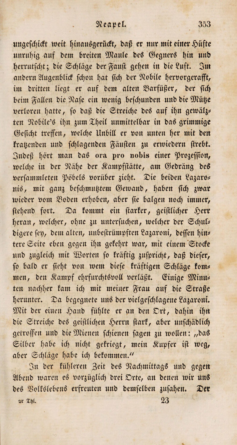 ungeſchickt weit hinausgerückt, daß er nur mit einer Hüfte unruhig auf dem breiten Maule des Gegners hin und herrutſcht; die Schläge der Fauſt gehen in die Luft. Im andern Augenblick ſchon hat ſich der Nobile hervorgerafft, im dritten liegt er auf dem alten Barfüßer, der ſich beim Fallen die Naſe ein wenig beſchunden und die Mütze verloren hatte, fo daß die Streiche des auf ihn gewälz⸗ ten Nobile's ihn zum Theil unmittelbar in das grimmige Geſicht treffen, welche Unbill er von unten her mit den kratzenden und ſchlagenden Fäuſten zu erwiedern ſtrebt. Indeß hört man das ora pro nobis einer Prozeſſion, welche in der Nähe der Kampfſtätte, am Gedräng des verſammleten Pöbels vorüber zieht. Die beiden Lazaro— nis, mit ganz beſchmutztem Gewand, haben ſich zwar wieder vom Boden erhoben, aber ſie balgen noch immer, ſtehend fort. Da kommt ein ſtarker, geiſtlicher Herr heran, welcher, ohne zu unterſuchen, welcher der Schul: digere ſey, dem alten, unbeſtrümpften Lazaroni, deſſen hin⸗ tere Seite eben gegen ihn gekehrt war, mit einem Stocke und zugleich mit Worten ſo kräftig zuſpricht, daß dieſer, ſo bald er ſieht von wem dieſe kräftigen Schläge kom⸗ men, den Kampf ehrfurchtsvoll verläßt. Einige Minu⸗ ten nachher kam ich mit meiner Frau auf die Straße herunter. Da begegnete uns der vielgeſchlagene Lazaroni. kit der einen Hand fühlte er an den Ort, dahin ihn die Streiche des geiſtlichen Herrn ſtark, aber unſchädlich getroffen und die Mienen ſchienen ſagen zu wollen: „das Silber habe ich nicht gekriegt, mein Kupfer iſt weg, aber Schläge habe ich bekommen.“ In der kühleren Zeit des Nachmittags und gegen Abend waren es vorzüglich drei Orte, an denen wir uns des Volkslebens erfreuten und demſelben zuſahen. Der ar Thl. 23