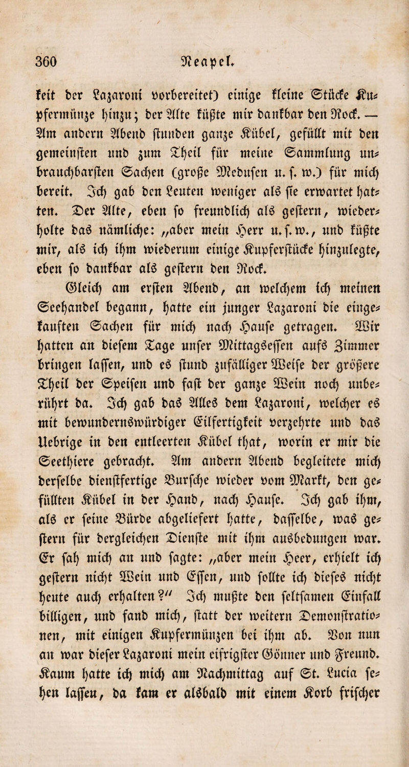 keit der Lazaroni vorbereitet) einige kleine Stücke Ku⸗ pfermünze hinzu; der Alte küßte mir dankbar den Rock. — Am andern Abend ſtunden ganze Kübel, gefüllt mit den gemeinſten und zum Theil für meine Sammlung un⸗ brauchbarſten Sachen (große Meduſen u. ſ. w.) für mich bereit. Ich gab den Leuten weniger als fie erwartet hat- ten. Der Alte, eben ſo freundlich als geſtern, wieder— holte das nämliche: „aber mein Herr u. ſ. w., und küßte mir, als ich ihm wiederum einige Kupferſtücke hinzulegte, eben ſo dankbar als geſtern den Rock. Gleich am erſten Abend, an welchem ich meinen Seehandel begann, hatte ein junger Lazaroni die einge— kauften Sachen für mich nach Hauſe getragen. Wir hatten an dieſem Tage unſer Mittagseſſen aufs Zimmer bringen laſſen, und es ſtund zufälliger Weiſe der größere Theil der Speiſen und faſt der ganze Wein noch unbe- rührt da. Ich gab das Alles dem Lazaroni, welcher es mit bewundernswürdiger Eilfertigkeit verzehrte und das Uebrige in den entleerten Kübel that, worin er mir die Seethiere gebracht. Am andern Abend begleitete mich derſelbe dienſtfertige Burſche wieder vom Markt, den ge⸗ füllten Kübel in der Hand, nach Hauſe. Ich gab ihm, als er ſeine Bürde abgeliefert hatte, daſſelbe, was ge— ſtern für dergleichen Dienſte mit ihm ausbedungen war. Er ſah mich an und ſagte: „aber mein Heer, erhielt ich geſtern nicht Wein und Eſſen, und ſollte ich dieſes nicht heute auch erhalten?“ Ich mußte den ſeltſamen Einfall billigen, und fand mich, ſtatt der weitern Demonſtratio— nen, mit einigen Kupfermünzen bei ihm ab. Von nun an war dieſer Lazaroni mein eifrigſter Gönner und Freund. Kaum hatte ich mich am Nachmittag auf St. Lucia ſe⸗ hen laſſeu, da kam er alsbald mit einem Korb friſcher