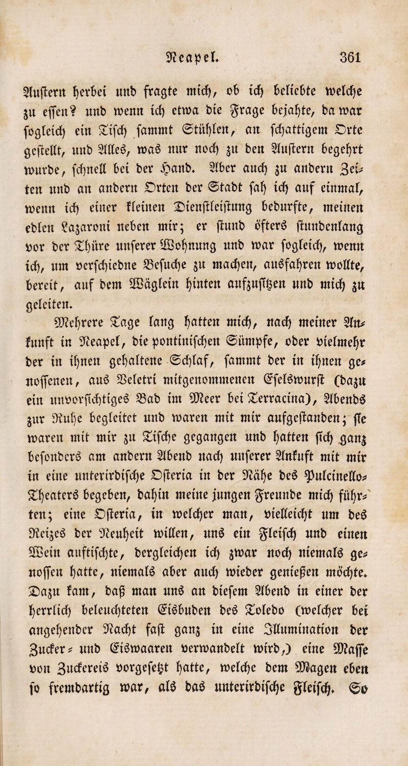 Auſtern herbei und fragte mich, ob ich beliebte welche zu eſſen? und wenn ich etwa die Frage bejahte, da war ſogleich ein Tiſch ſammt Stühlen, an ſchattigem Orte geſtellt, und Alles, was nur noch zu den Auſtern begehrt wurde, ſchnell bei der Hand. Aber auch zu andern Zei— ten und an andern Orten der Stadt ſah ich auf einmal, wenn ich einer kleinen Dienſtleiſtung bedurfte, meinen edlen Lazaroni neben mir; er ſtund öfters ſtundenlang vor der Thüre unſerer Wohnung und war ſogleich, wenn ich, um verſchiedne Beſuche zu machen, ausfahren wollte, bereit, auf dem Wäglein hinten aufzuſitzen und mich zu geleiten. 5 Mehrere Tage lang hatten mich, nach meiner An⸗ kunft in Neapel, die pontiniſchen Sümpfe, oder vielmehr der in ihnen gehaltene Schlaf, ſammt der in ihnen ge⸗ noſſenen, aus Veletri mitgenommenen Eſelswurſt (dazu ein unvorſichtiges Bad im Meer bei Terracina), Abends zur Ruhe begleitet und waren mit mir aufgeſtanden; ſie waren mit mir zu Tiſche gegangen und hatten ſich ganz beſonders am andern Abend nach unſerer Ankuft mit mir in eine unterirdiſche Oſteria in der Nähe des Pulcinello— Theaters begeben, dahin meine jungen Freunde mich führ⸗ ten; eine Oſteria, in welcher man, vielleicht um des Reizes der Neuheit willen, uns ein Fleiſch und einen Wein auftiſchte, dergleichen ich zwar noch niemals ge- noſſen hatte, niemals aber auch wieder genießen möchte. Dazu kam, daß man uns an dieſem Abend in einer der herrlich beleuchteten Eisbuden des Toledo (welcher bei angehender Nacht faſt ganz in eine Illumination der Zucker⸗ und Eiswaaren verwandelt wird,) eine Maſſe von Zuckereis vorgeſetzt hatte, welche dem Magen eben ſo fremdartig war, als das unterirdiſche Fleiſch. So