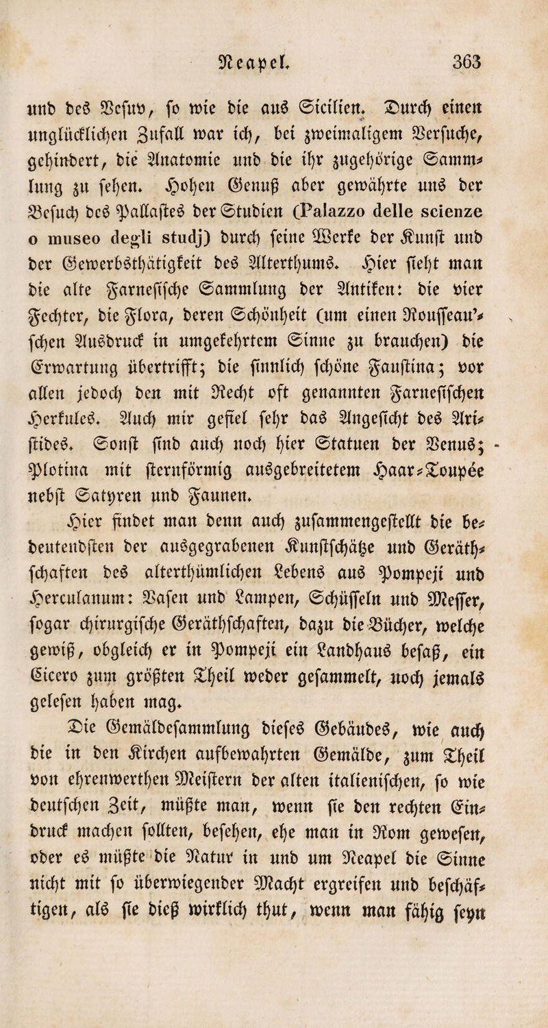 und des Veſuv, fo wie die aus Sicilien. Durch einen unglücklichen Zufall war ich, bei zweimaligem Verſuche, gehindert, die Anatomie und die ihr zugehörige Samm— lung zu ſehen. Hohen Genuß aber gewährte uns der Beſuch des Pallaſtes der Studien Palazzo delle scienze o museo degli studj) durch feine Werke der Kunſt und der Gewerbsthätigkeit des Alterthums. Hier ſieht man die alte Farneſiſche Sammlung der Antiken: die vier Fechter, die Flora, deren Schönheit (um einen Rouſſeau'⸗ ſchen Ausdruck in umgekehrtem Sinne zu brauchen) die Erwartung übertrifft; die ſinnlich ſchöne Fauſtina; vor allen jedoch den mit Recht oft genannten Farneſiſchen Herkules. Auch mir gefiel ſehr das Angeſicht des Ari— ſtides. Sonſt ſind auch noch hier Statuen der Venus; Plotina mit ſternförmig ausgebreitetem Haar-Toupée nebſt Satyren und Faunen. Hier findet man denn auch zuſammengeſtellt die be⸗ deutendſten der ausgegrabenen Kunſtſchätze und Geräth— ſchaften des alterthümlichen Lebens aus Pompeji und Herculanum: Vaſen und Lampen, Schüſſeln und Meſſer, ſogar chirurgiſche Geräthſchaften, dazu die Bücher, welche gewiß, obgleich er in Pompeji ein Landhaus beſaß, ein Cicero zum größten Theil weder geſammelt, noch jemals geleſen haben mag. Die Gemäldeſammlung dieſes Gebäudes, wie auch die in den Kirchen aufbewahrten Gemälde, zum Theil von ehrenwerthen Meiſtern der alten italieniſchen, ſo wie deutſchen Zeit, müßte man, wenn fie den rechten Ein- druck machen ſollten, beſehen, ehe man in Rom geweſen, oder es müßte die Natur in und um Neapel die Sinne nicht mit fo überwiegender Macht ergreifen und befchäfs tigen, als ſie dieß wirklich thut, wenn man fähig ſeyn 7