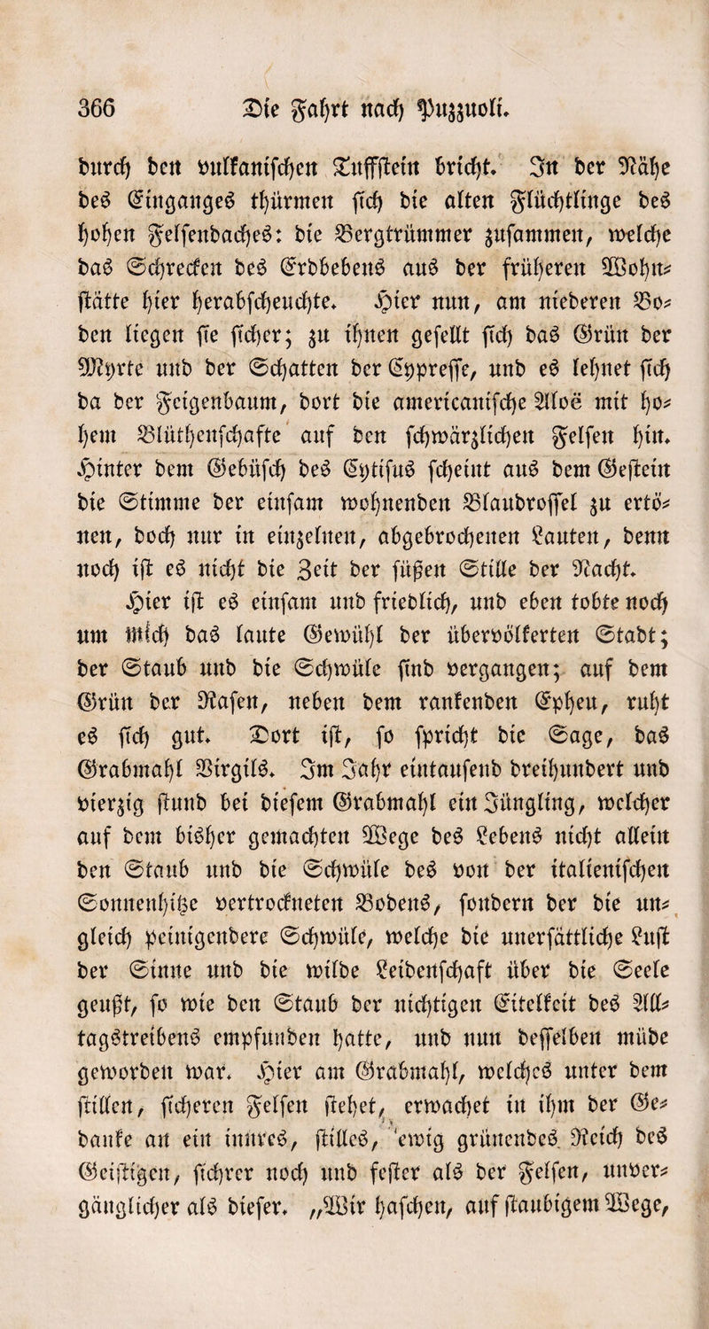 durch den vulkaniſchen Tuffſtein bricht. In der Nähe des Einganges thürmen ſich die alten Flüchtlinge des hohen Felſendaches: die Bergtrümmer zuſammen, welche das Schrecken des Erdbebens aus der früheren Wohn— ſtätte hier herabſcheuchte. Hier nun, am niederen Bo— den liegen ſie ſicher; zu ihnen geſellt ſich das Grün der Myrte und der Schatten der Cypreſſe, und es lehnet ſich da der Feigenbaum, dort die americaniſche Aloé mit ho⸗ hem Blüthenſchafte auf den ſchwärzlichen Felſen hin. Hinter dem Gebüſch des Cytiſus ſcheint aus dem Geſtein die Stimme der einſam wohnenden ZBlaudroſſel zu ertö— nen, doch nur in einzelnen, abgebrochenen Lauten, denn noch iſt es nicht die Zeit der ſüßen Stille der Nacht. Hier iſt es einſam und friedlich, und eben tobte noch um mich das laute Gewühl der übervölkerten Stadt; der Staub und die Schwüle ſind vergangen; auf dem Grün der Raſen, neben dem rankenden Epheu, ruht es ſich gut. Dort iſt, ſo ſpricht die Sage, das Grabmahl Virgils. Im Jahr eintauſend dreihundert und vierzig ſtund bei dieſem Grabmahl ein Jüngling, welcher auf dem bisher gemachten Wege des Lebens nicht allein den Staub und die Schwüle des von der italieniſchen Sonnenhitze vertrockneten Bodens, ſondern der die un gleich peinigendere Schwüle, welche die unerſättliche Luſt der Sinne und die wilde Leidenſchaft über die Seele geußt, fo wie den Staub der nichtigen Eitelkeit des All— tagstreibens empfunden hatte, und nun deſſelben müde geworden war. Hier am Grabmahl, welches unter dem ſtillen, ſicheren Felſen ſtehet, erwachet in ihm der Ge⸗ danke an ein innres, ſtilles, ewig grünendes Reich des Geiſtigen, ſichrer noch und feſter als der Felſen, unver— gänglicher als dieſer. „Wir haſchen, auf ſtaubigem Wege,