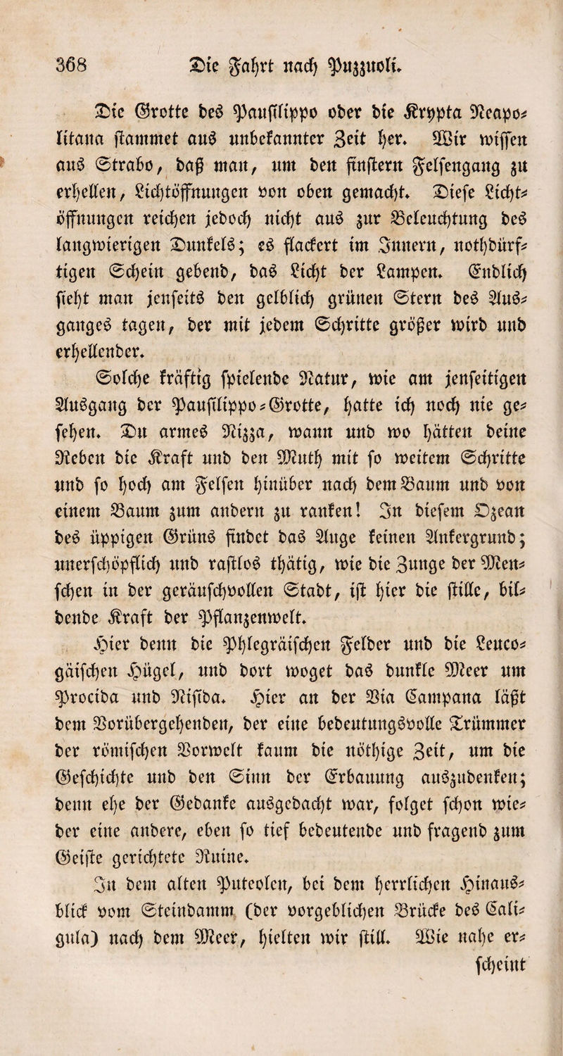 Die Grotte des Pauſilippo oder die Krypta Neapo⸗ litana ſtammet aus unbekannter Zeit her. Wir wiſſen aus Strabo, daß man, um den finſtern Felſengang zu erhellen, Lichtöffnungen von oben gemacht. Dieſe Licht⸗ öffnungen reichen jedoch nicht aus zur Beleuchtung des langwierigen Dunkels; es flackert im Innern, nothdürf⸗ tigen Schein gebend, das Licht der Lampen. Endlich ſieht man jenſeits den gelblich grünen Stern des Aus— ganges tagen, der mit jedem Schritte größer wird und erhellender. Solche kräftig ſpielende Natur, wie am jenſeitigen Ausgang der Pauſilippo-Grotte, hatte ich noch nie ge⸗ ſehen. Du armes Nizza, wann und wo hätten deine Reben die Kraft und den Muth mit ſo weitem Schritte und ſo hoch am Felſen hinüber nach dem Baum und von einem Baum zum andern zu ranken! In dieſem Ozean des üppigen Grüns findet das Auge keinen Ankergrund; unerſchöpflich und raſtlos thätig, wie die Zunge der Men⸗ ſchen in der geräuſchvollen Stadt, iſt hier die ſtille, bil⸗ dende Kraft der Pflanzenwelt. Hier denn die Phlegräiſchen Felder und die Leuco— gäiſchen Hügel, und dort woget das dunkle Meer um Procida und Niſida. Hier an der Via Campana läßt dem Vorübergehenden, der eine bedeutungsvolle Trümmer der römiſchen Vorwelt kaum die nöthige Zeit, um die Geſchichte und den Sinn der Erbauung auszudenken; denn ehe der Gedanke ausgedacht war, folget ſchon wie— der eine andere, eben ſo tief bedeutende und fragend zum Geiſte gerichtete Ruine. In dem alten Puteolen, bei dem herrlichen Hinaus— blick vom Steindamm (der vorgeblichen Brücke des Cali— gula) nach dem Meer, hielten wir ſtill. Wie nahe er— ſcheint