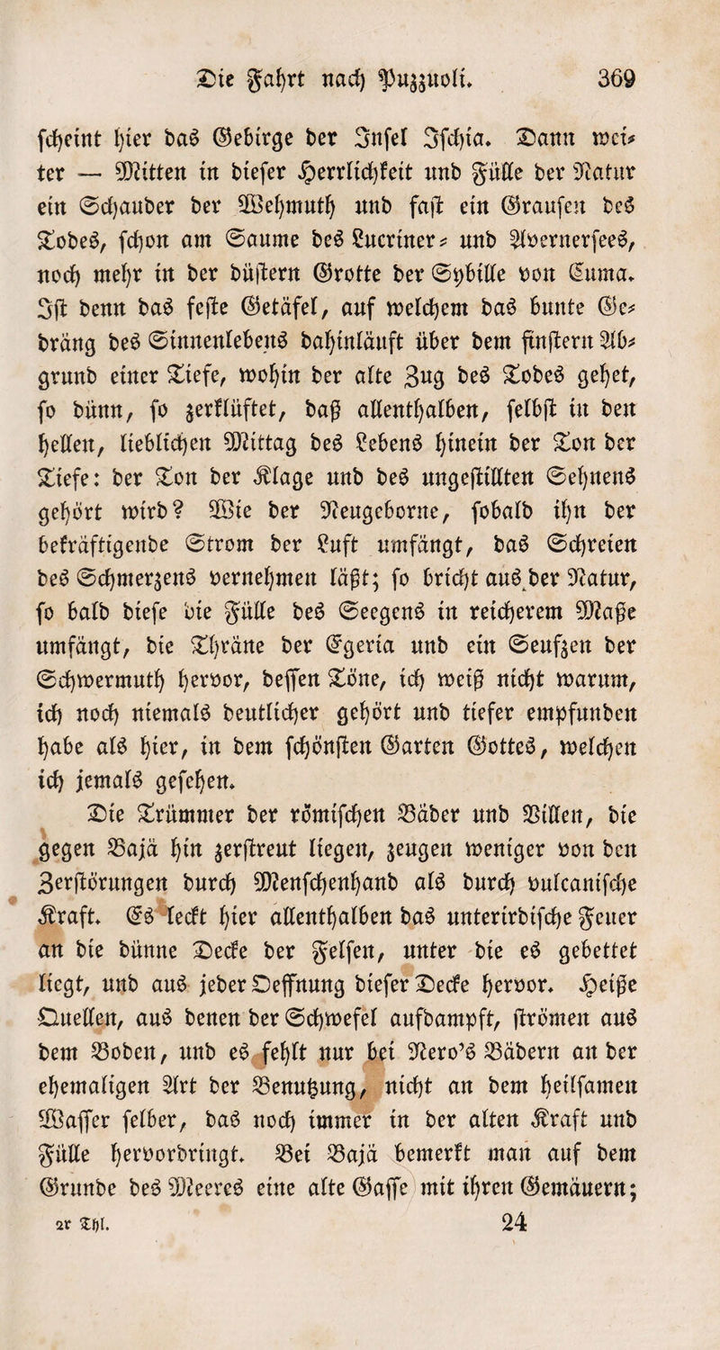 ſcheint hier das Gebirge der Inſel Iſchia. Dann weis ter — Mitten in dieſer Herrlichkeit und Fülle der Natur ein Schauder der Wehmuth und faſt ein Grauſen des Todes, ſchon am Saume des Lucriner- und Avernerſees, noch mehr in der düſtern Grotte der Sybille von Cuma. Iſt denn das feſte Getäfel, auf welchem das bunte Ge— dräng des Sinnenlebens dahinläuft über dem finſtern Ab⸗ grund einer Tiefe, wohin der alte Zug des Todes gehet, ſo dünn, ſo zerklüftet, daß allenthalben, ſelbſt in den hellen, lieblichen Mittag des Lebens hinein der Ton der Tiefe: der Ton der Klage und des ungeſtillten Sehnens gehört wird? Wie der Neugeborne, ſobald ihn der bekräftigende Strom der Luft umfängt, das Schreien des Schmerzens vernehmen läßt; ſo bricht aus der Natur, ſo bald dieſe die Fülle des Seegens in reicherem Maße umfängt, die Thräne der Egeria und ein Seufzen der Schwermuth hervor, deſſen Töne, ich weiß nicht warum, ich noch niemals deutlicher gehört und tiefer empfunden habe als hier, in dem ſchönſten Garten Gottes, welchen ich jemals geſehen. Die Trümmer der roͤmiſchen Bäder und Villen, die gegen Baja hin zerſtreut liegen, zeugen weniger von den Zerſtörungen durch Menſchenhand als durch vulcaniſche Kraft. Es leckt hier allenthalben das unterirdiſche Feuer an die dünne Decke der Felſen, unter die es gebettet liegt, und aus jeder Oeffnung dieſer Decke hervor. Heiße Quellen, aus denen der Schwefel aufdampft, ſtrömen aus dem Boden, und es fehlt nur bei Nero's Bädern an der ehemaligen Art der Benutzun 7 nicht an dem heilſamen Waſſer ſelber, das noch immer in der alten Kraft und Fülle hervordringt. Bei Bajä bemerkt man auf dem Grunde des Meeres eine alte Gaſſe mit ihren Gemäuern; ar Thl. 24