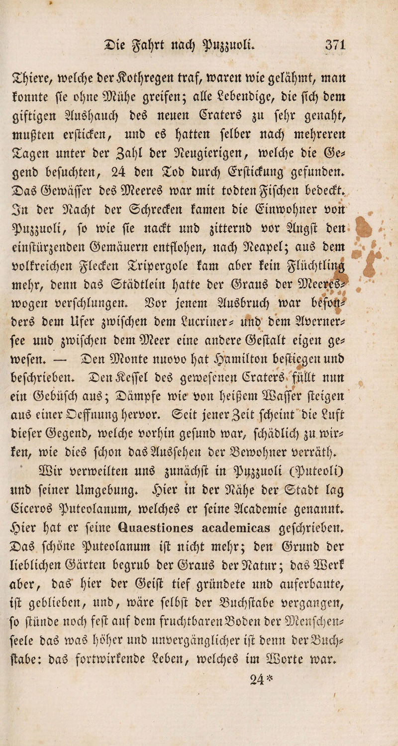 Thiere, welche der Kothregen traf, waren wie gelähmt, man konnte ſie ohne Mühe greifen; alle Lebendige, die ſich dem giftigen Aushauch des neuen Craters zu ſehr genaht, mußten erſticken, und es hatten ſelber nach mehreren Tagen unter der Zahl der Neugierigen, welche die Ge— gend beſuchten, 24 den Tod durch Erſtickung gefunden. Das Gewäſſer des Meeres war mit todten Fiſchen bedeckt. In der Nacht der Schrecken kamen die Einwohner von Puzzuoli, ſo wie ſie nackt und zitternd vor Angſt den einſtürzenden Gemäuern entflohen, nach Neapel; aus dem volkreichen Flecken Tripergole kam aber kein ee mehr, denn das Städtlein hatte der Graus der Mee wogen verſchlungen. Vor jenem Ausbruch war beſog⸗ ders dem Ufer zwiſchen dem Lucriner- und dem Averner⸗ ſee und zwiſchen dem Meer eine andere Geſtalt eigen ge⸗ weſen. — Den Monte nuovo hat Hamilton beſtiegen und beſchrieben. Den Keſſel des geweſenen Craters füllt nun ein Gebüſch aus; Dämpfe wie von heißem Waſſe er ſteigen aus einer Oeffnung hervor. Seit jener Zeit ſcheint die Luft dieſer Gegend, welche vorhin geſund war, ſchädlich zu wir⸗ ken, wie dies ſchon das Ausſehen der Bewohner verräth. Wir verweilten uns zunächſt in Puzzuoli (Puteoli) und ſeiner Umgebung. Hier in der Nähe der Stadt lag Ciceros Puteolanum, welches er ſeine Academie genannt. Hier hat er feine Quaestiones academicas geſchrieben. Das ſchöne Puteolanum iſt nicht mehr; den Grund der lieblichen Gärten begrub der Graus der Natur; das Werk aber, das hier der Geiſt tief gründete und auferbaute, iſt geblieben, und, wäre ſelbſt der Buchſtabe vergangen, ſo ſtünde noch feſt auf dem fruchtbaren Boden der Menſchen— feele das was höher und unvergänglicher iſt denn der Buch⸗ ſtabe: das fortwirkende Leben, welches im Worte war. 24 * . ＋ |