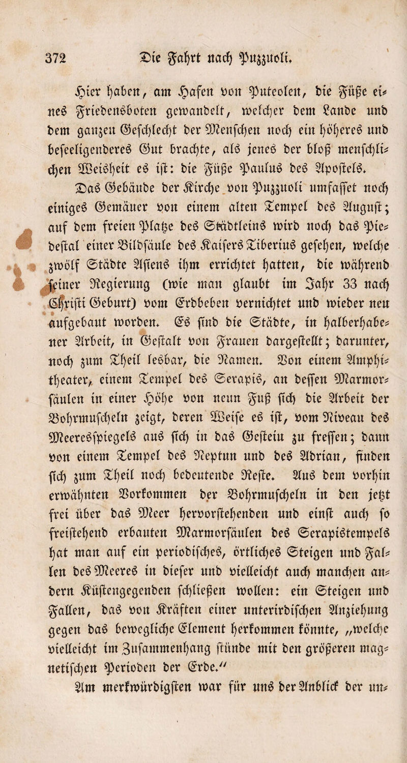 Hier haben, am Hafen von Puteolen, die Füße ei⸗ nes Friedensboten gewandelt, welcher dem Lande und dem ganzen Geſchlecht der Menſchen noch ein höheres und beſeeligenderes Gut brachte, als jenes der bloß menſchli— chen Weisheit es iſt: die Füße Paulus des Apoſtels. Das Gebäude der Kirche von Puzzuoli umfaſſet noch einiges Gemäuer von einem alten Tempel des Auguſt; auf dem freien Platze des Städtleins wird noch das Pie— deſtal einer Bildſäule des Kaiſers Tiberius geſehen, welche ſeiner Regierung (wie man glaubt im Jahr 33 nach Chriſti Geburt) vom Erdbeben vernichtet und wieder neu aufgebaut eee Es ſind die Städte, in halberhabe— ner Arbeit, in Geſtalt von Frauen dargeſtellt; darunter, noch zum Theil lesbar, die Namen. Von einem Amphi⸗ theater, einem Tempel des Serapis, an deſſen Marmor: ſäulen in einer Höhe von neun Fuß ſich die Arbeit der Bohrmuſcheln zeigt, deren Weiſe es iſt, vom Niveau des Meeresſpiegels aus ſich in das Geſtein zu freſſen; dann von einem Tempel des Neptun und des Adrian, finden ſich zum Theil noch bedeutende Reſte. Aus dem vorhin erwähnten Vorkommen der Bohrmuſcheln in den jetzt frei über das Meer hervorſtehenden und einſt auch ſo freiſtehend erbauten Marmorſäulen des Serapistempels hat man auf ein periodiſches, örtliches Steigen und Fal— len des Meeres in dieſer und vielleicht auch manchen an— dern Küſtengegenden ſchließen wollen: ein Steigen und Fallen, das von Kräften einer unterirdiſchen Anziehung gegen das bewegliche Element herkommen könnte, „welche vielleicht im Zuſammenhang ſtünde mit den größeren mag— netiſchen Perioden der Erde.“ Am merkwürdigſten war für uns der Anblick der un⸗