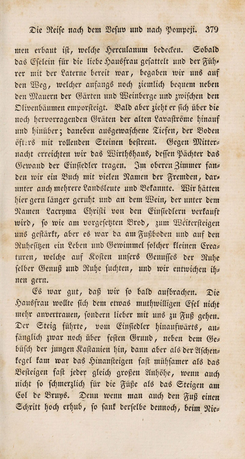 men erbaut iſt, welche Herculanum bedecken. Sobald das Eſelein für die liebe Hausfrau geſattelt und der Füh— rer mit der Laterne bereit war, begaben wir uns auf den Weg, welcher anfangs noch ziemlich bequem neben den Mauern der Gärten und Weinberge und zwiſchen den Olivenbäumen emporſteigt. Bald aber zieht er ſich über die noch hervorragenden Gräten der alten Lavaſtröme hinauf und hinüber; daneben ausgewaſchene Tiefen, der Boden öfters mit rollenden Steinen beſtreut. Gegen Mitters nacht erreichten wir das Wirthshaus, deſſen Pächter das Gewand der Einſiedler tragen. Im oberen Zimmer fan⸗ den wir ein Buch mit vielen Namen der Fremden, dar— unter auch mehrere Landsleute und Bekannte. Wir hätten hier gern länger geruht und an dem Wein, der unter dem Namen Lacryma Chriſti von den Einſiedlern verkauft wird, ſo wie am vorgeſetzten Brod, zum Weiterſteigen uns geſtärkt, aber es war da am Fußboden und auf den Ruheſitzen ein Leben und Gewimmel ſolcher kleinen Crea— turen, welche auf Koſten unſers Genuſſes der Ruhe ſelber Genuß und Ruhe ſuchten, und wir entwichen ih⸗ nen gern. a Es war gut, daß wir ſo bald aufbrachen. Die Hausfrau wollte ſich dem etwas muthwilligen Eſel nicht mehr anvertrauen, ſondern lieber mit uns zu Fuß gehen. Der Steig führte, vom Einſiedler hinaufwärts, an— fänglich zwar noch über feſten Grund, neben dem Ge— büſch der jungen Kaſtanien hin, dann aber als der Aſchen— kegel kam war das Hinanſteigen faſt mühſamer als das Beſteigen faſt jeder gleich großen Anhöhe, wenn auch nicht jo ſchmerzlich für die Füße als das Steigen am Col de Bruys. Denn wenn man auch den Fuß einen Schritt hoch erhub, fo ſank derſelbe dennoch, beim Nie-