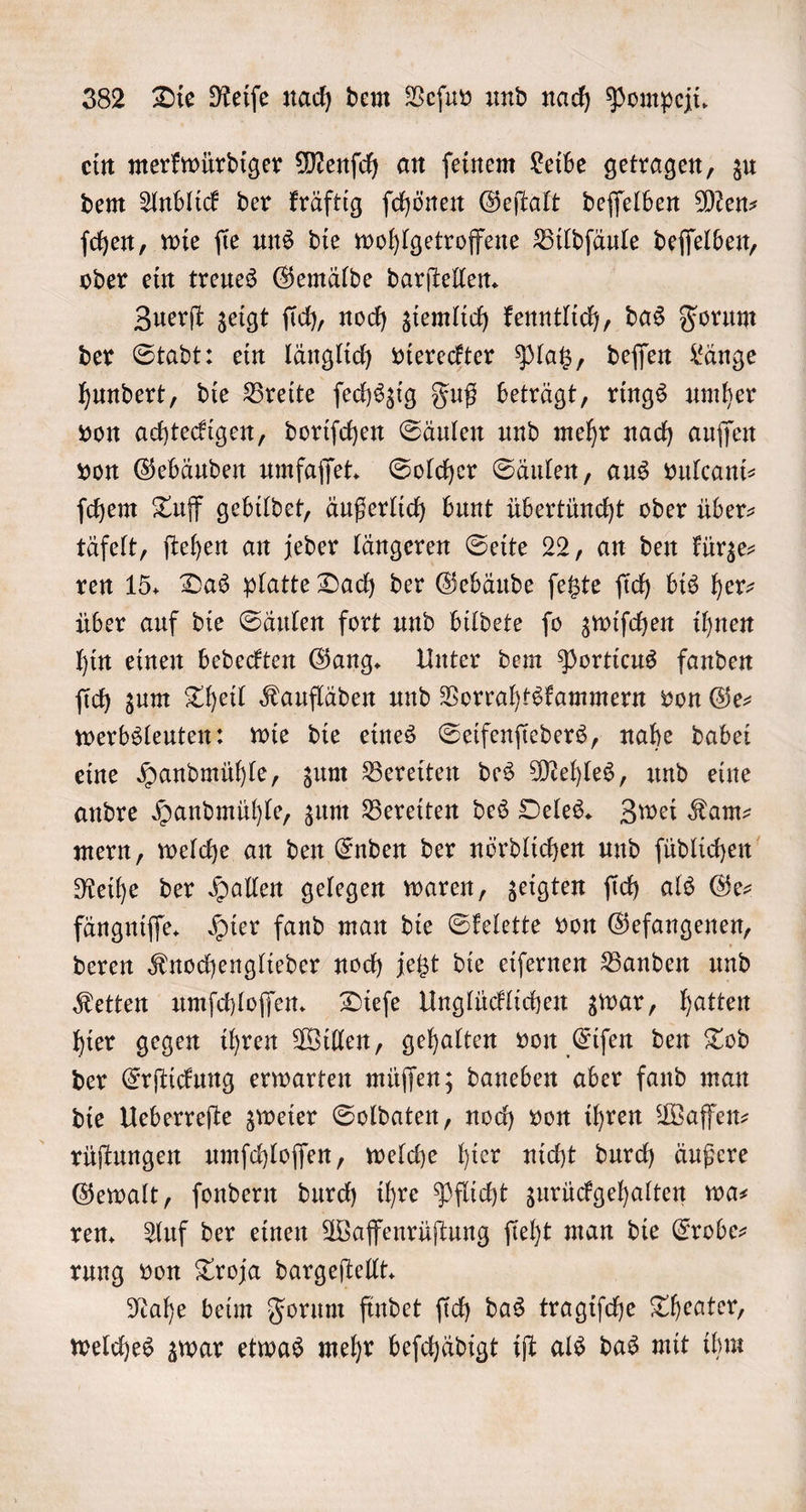 ein merkwürdiger Menſch an ſeinem Leibe getragen, zu dem Anblick der kräftig ſchönen Geſtalt deſſelben Men⸗ ſchen, wie ſie uns die wohlgetroffene Bildſäule deſſelben, oder ein treues Gemälde darſtellen. Zuerſt zeigt ſich, noch ziemlich kenntlich, das Forum der Stadt: ein länglich viereckter Platz, deſſen Länge hundert, die Breite ſechszig Fuß beträgt, rings umher von achteckigen, doriſchen Säulen und mehr nach auſſen von Gebäuden umfaſſet. Solcher Säulen, aus vulcani⸗ ſchem Tuff gebildet, äußerlich bunt übertüncht oder über&gt; täfelt, ſtehen an jeder längeren Seite 22, an den kürze⸗ ren 15. Das platte Dach der Gebäude ſetzte ſich bis herz über auf die Säulen fort und bildete ſo zwiſchen ihnen hin einen bedeckten Gang. Unter dem Porticus fanden ſich zum Theil Kaufläden und Vorrahtskammern von Ge— werbsleuten: wie die eines Seifenſieders, nahe dabei eine Handmühle, zum Bereiten des Mehles, und eine andre Handmühle, zum Bereiten des Oeles. Zwei Kam— mern, welche an den Enden der nördlichen und ſüdlichen Reihe der Hallen gelegen waren, zeigten ſich als Ge— fängniſſe. Hier fand man die Skelette von Gefangenen, deren Knochenglieder noch jetzt die eiſernen Banden und Ketten umſchloſſen. Dieſe Unglücklichen zwar, hatten hier gegen ihren Willen, gehalten von Eiſen den Tod der Erſtickung erwarten müſſen; daneben aber fand man die Ueberreſte zweier Soldaten, noch von ihren Waffen— rüſtungen umſchloſſen, welche hier nicht durch äußere Gewalt, ſondern durch ihre Pflicht zurückgehalten wa— ren. Auf der einen Waffenrüſtung ſieht man die Erobe— rung von Troja dargeſtellt. Nahe beim Forum findet ſich das tragiſche Theater, welches zwar etwas mehr beſchädigt iſt als das mit ihm