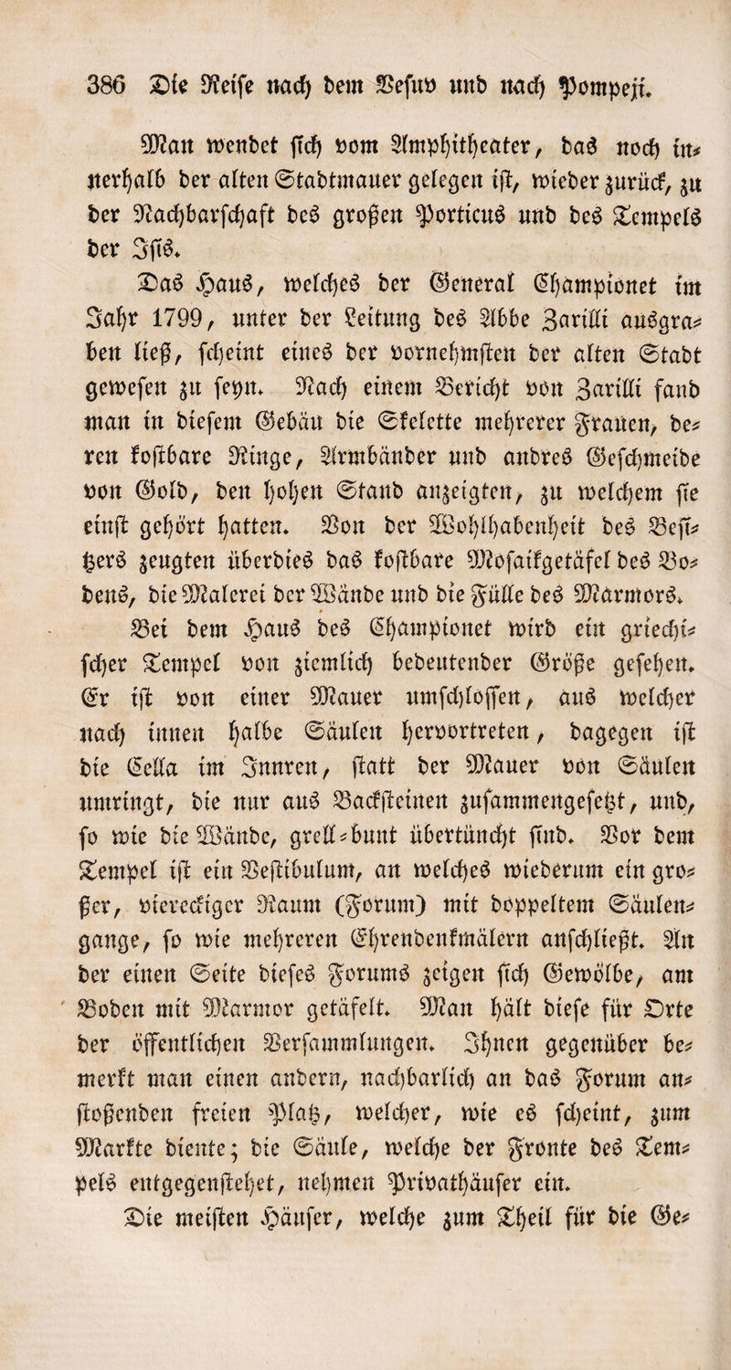 Man wendet ſich vom Amphitheater, das noch in— nerhalb der alten Stadtmauer gelegen iſt, wieder zurück, zu der Nachbarſchaft des großen Porticus und des Tempels der Iſis. Das Haus, welches der General Championet im Jahr 1799, unter der Leitung des Abbe Zarilli ausgra⸗ ben ließ, ſcheint eines der vornehmſten der alten Stadt geweſen zu ſeyn. Nach einem Bericht von Zarilli fand man in dieſem Gebäu die Skelette mehrerer Frauen, de— ren koſtbare Ringe, Armbänder und andres Geſchmeide von Gold, den hohen Stand anzeigten, zu welchem ſie einſt gehört hatten. Von der Wohlhabenheit des Beſi— tzers zeugten überdies das koſtbare Moſaikgetäfel des Bo— dens, die Malerei der Wände und die Fülle des Marmors. Bei dem Haus des Championet wird ein griecht- ſcher Tempel von ziemlich bedeutender Größe geſehen. Er iſt von einer Mauer umſchloſſen, aus welcher nach innen halbe Säulen hervortreten, dagegen iſt die Cella im Innren, ſtatt der Mauer von Säulen umringt, die nur aus Backſteinen zuſammengeſetzt, und, ſo wie die Wände, grell-bunt übertüncht ſind. Vor dem Tempel iſt ein Veſtibulum, an welches wiederum ein gro— ßer, viereckiger Raum (Forum) mit doppeltem Säulen⸗ gange, ſo wie mehreren Ehrendenkmälern anſchließt. An der einen Seite dieſes Forums zeigen ſich Gewölbe, am Boden mit Marmor getäfelt. Man hält dieſe für Orte der öffentlichen Verſammlungen. Ihnen gegenüber be— merkt man einen andern, nachbarlich an das Forum an— ſtoßenden freien Platz, welcher, wie es ſcheint, zum Markte diente; die Säule, welche der Fronte des Tem: pels entgegenſtehet, nehmen Privathäuſer ein. Die meiſten Häuſer, welche zum Theil für die Ge—