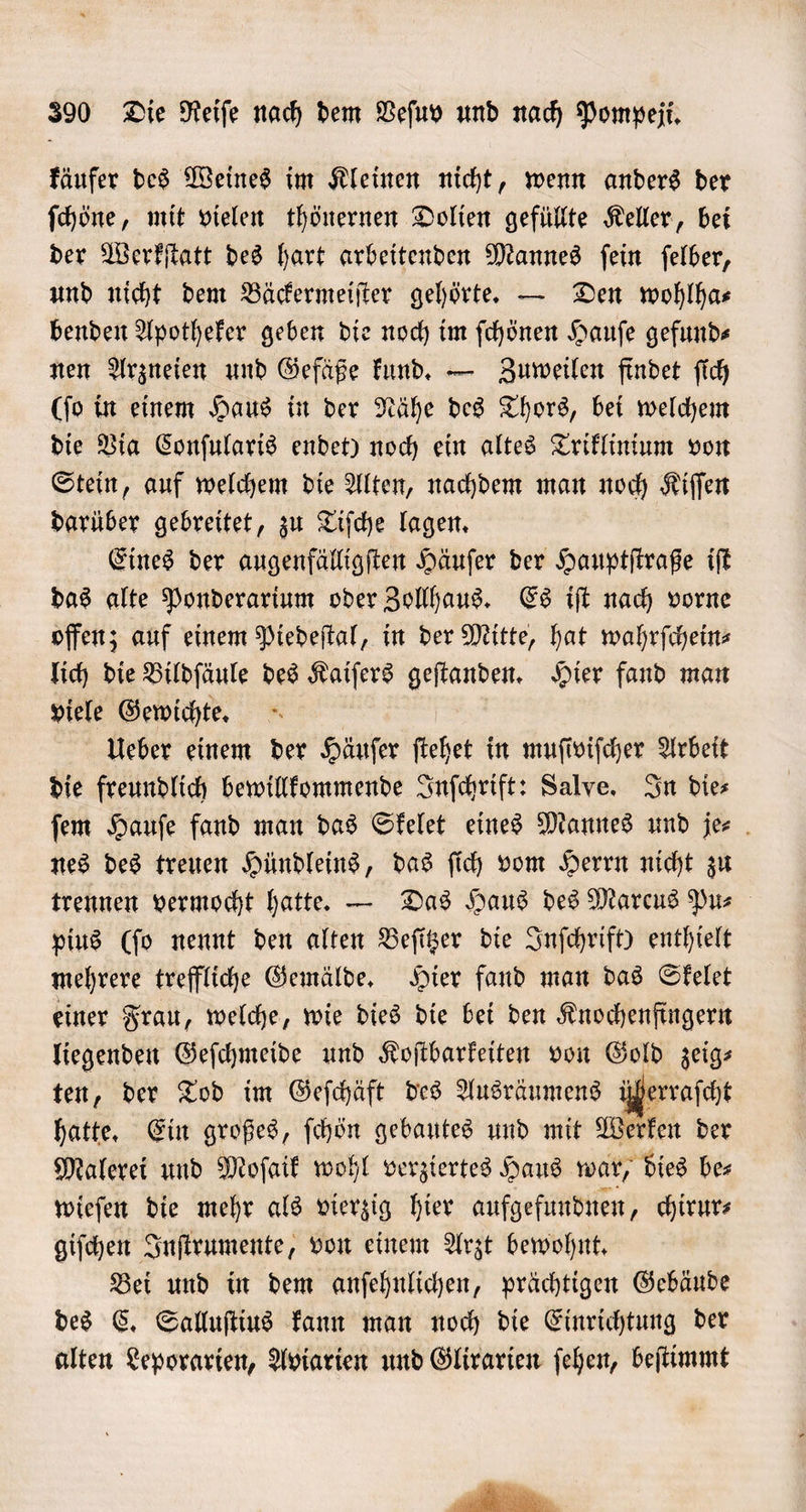 käufer des Weines im Kleinen nicht, wenn anders der ſchöne, mit vielen thönernen Dolien gefüllte Keller, bei der Werkſtatt des hart arbeitenden Mannes ſein ſelber, und nicht dem Bäckermeiſter gehörte. — Den wohlha⸗ benden Apotheker geben die noch im ſchönen Haufe gefunds nen Arzneien und Gefäße kund. — Zuweilen findet ſich (ſo in einem Haus in der Nähe des Thors, bei welchem die Via Conſularis endet) noch ein altes Triklinium von Stein, auf welchem die Alten, nachdem man noch Kiſſen darüber gebreitet, zu Tiſche lagen. Eines der augenfälligſten Häuſer der Hauptſtraße iſt das alte Ponderarium oder Zollhaus. Es iſt nach vorne offen; auf einem Piedeſtal, in der Mitte, hat wahrſchein— lich die Bildſäule des Kaiſers geſtanden. Hier fand man viele Gewichte. Ueber einem der Häuſer ſtehet in muſiviſcher Arbeit die freundlich bewillkommende Inſchrift: Salve. In die⸗ ſem Hauſe fand man das Skelet eines Mannes und je⸗ nes des treuen Hündleins, das ſich vom Herrn nicht zu trennen vermocht hatte. — Das Haus des Marcus Pur pius (ſo nennt den alten Beſitzer die Inſchrift) enthielt mehrere treffliche Gemälde. Hier fand man das Skelet einer Frau, welche, wie dies die bei den Knochenfingern liegenden Geſchmeide und Koſtbarkeiten von Gold zeig⸗ ten, der Tod im Geſchäft des Ausräumens ühe hatte. Ein großes, ſchön gebautes und mit Werken der Malerei und Moſaik wohl verziertes Haus war, dies be⸗ wieſen die mehr als vierzig hier aufgefundnen, chirur⸗ giſchen Inſtrumente, von einem Arzt bewohnt. Bei und in dem anſehnlichen, prächtigen Gebäude des C. Salluſtius kann man noch die Einrichtung der alten Leporarien, Aviarien und Glirarien ſehen, beſtimmt