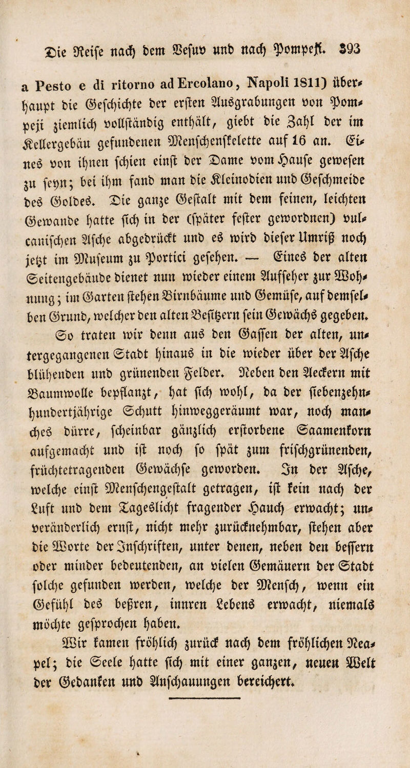 a Pesto e di ritorno ad Ercolano, Napoli 1811) übers haupt die Geſchichte der erſten Ausgrabungen von Pom⸗ peji ziemlich vollſtändig enthält, giebt die Zahl der im Kellergebäu gefundenen Menſchenſkelette auf 16 an. Eis nes von ihnen ſchien einſt der Dame vom Hauſe geweſen zu ſeyn; bei ihm fand man die Kleinodien und Geſchmeide des Goldes. Die ganze Geſtalt mit dem feinen, leichten Gewande hatte ſich in der (ſpäter feſter gewordnen) vul⸗ caniſchen Aſche abgedrückt und es wird dieſer Umriß noch jetzt im Muſeum zu Portici geſehen. — Eines der alten Seitengebäude dienet nun wieder einem Aufſeher zur Woh⸗ nung; im Garten ſtehen Birnbäume und Gemüſe, auf demſel⸗ ben Grund, welcher den alten Beſitzern ſein Gewächs gegeben. So traten wir denn aus den Gaſſen der alten, un⸗ tergegangenen Stadt hinaus in die wieder über der Aſche blühenden und grünenden Felder. Neben den Aeckern mit Baumwolle bepflanzt, hat ſich wohl, da der ſiebenzehn⸗ hundertjährige Schutt hinweggeräumt war, noch man⸗ ches dürre, ſcheinbar gänzlich erſtorbene Saamenkorn aufgemacht und iſt noch ſo ſpät zum friſchgrünenden, früchtetragenden Gewächſe geworden. In der Aſche, welche einſt Menſchengeſtalt getragen, iſt kein nach der Luft und dem Tageslicht fragender Hauch erwacht; un⸗ veränderlich ernſt, nicht mehr zurücknehmbar, ſtehen aber die Worte der Inſchriften, unter denen, neben den beſſern oder minder bedeutenden, an vielen Gemäuern der Stadt ſolche gefunden werden, welche der Menſch, wenn ein Gefühl des beßren, innren Lebens erwacht, niemals möchte geſprochen haben. Wir kamen fröhlich zurück nach dem fröhlichen Nea⸗ pel; die Seele hatte ſich mit einer ganzen, neuen Welt der Gedanken und Anſchauungen bereichert.