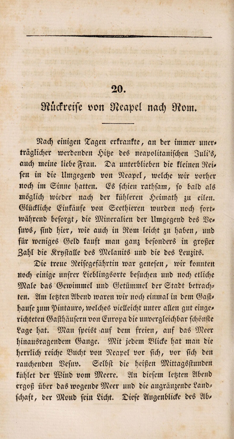 20. Rückreiſe von Neapel nach Rom. Nach einigen Tagen erkrankte, an der immer uner⸗ träglicher werdenden Hitze des neapolitaniſchen Juli's, auch meine liebe Frau. Da unterblieben die kleinen Neis ſen in die Umgegend von Neapel, welche wir vorher noch im Sinne hatten. Es ſchien rathſam, ſo bald als möglich wieder nach der kühleren Heimath zu eilen. Glückliche Einkäufe von Seethieren wurden noch fort— während beſorgt, die Mineralien der Umgegend des Ve— ſuvs, ſind hier, wie auch in Rom leicht zu haben, und für weniges Geld kauft man ganz beſonders in großer Zahl die Kryſtalle des Melanits und die des Leuzits. Die treue Reiſegefährtin war geneſen, wir konnten noch einige unſrer Lieblingsorte beſuchen und noch etliche Male das Gewimmel und Getümmel der Stadt betrach— ten. Am letzten Abend waren wir noch einmal in dem Gaſt⸗ hauſe zum Pintauro, welches vielleicht unter allen gut einges richteten Gaſthäuſern von Europa die unvergleichbar ſchönſte Lage hat. Man ſpeist auf dem freien, auf das Meer hinausragendem Gange. Mit jedem Blicke hat man die herrlich reiche Bucht von Neapel vor ſich, vor ſich den rauchenden Veſuv. Selbſt die heißen Mittagsſtunden kühlet der Wind vom Meere. An dieſem letzten Abend ergoß über das wogende Meer und die angränzende Land— ſchaft, der Mond ſein Licht. Dieſe Augenblicke des Ab⸗