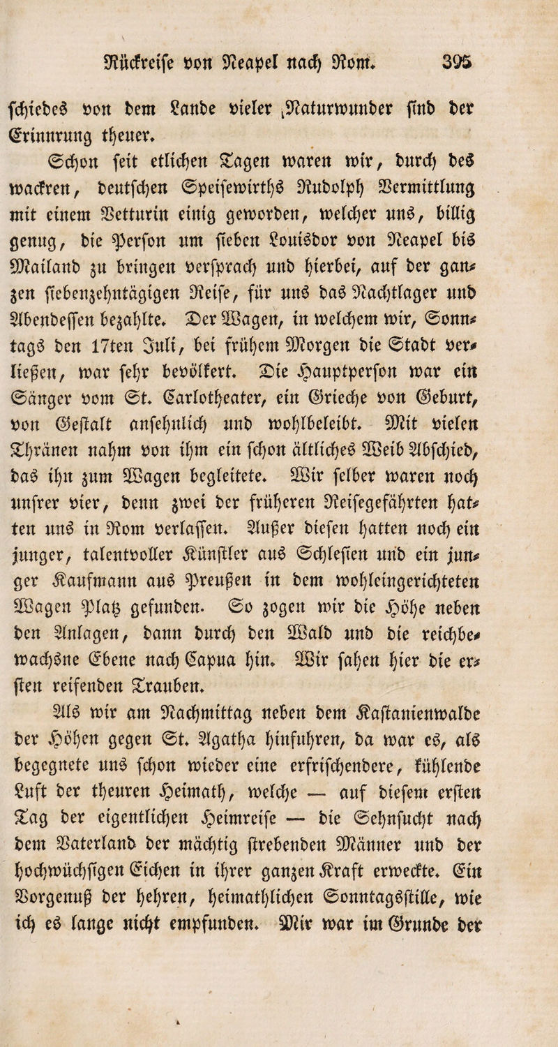 ſchiedes von dem Lande vieler Naturwunder find A Erinnrung theuer. Schon ſeit etlichen Tagen waren wir „ durch des wackren, deutſchen Speiſewirths Rudolph Vermittlung mit einem Vetturin einig geworden, welcher uns, billig genug, die Perſon um ſieben Louisdor von Neapel bis Mailand zu bringen verſprach und hierbei, auf der gan zen ſiebenzehntägigen Reiſe, für uns das Nachtlager und Abendeſſen bezahlte. Der Wagen, in welchem wir, Sonn⸗ tags den 17ten Juli, bei frühem Morgen die Stadt ver⸗ ließen, war ſehr bevölkert. Die Hauptperſon war ein Sänger vom St. Carlotheater, ein Grieche von Geburt, von Geſtalt anſehnlich und wohlbeleibt. Mit vielen Thränen nahm von ihm ein ſchon ältliches Weib Abſchied, das ihn zum Wagen begleitete. Wir ſelber waren noch unfrer vier, denn zwei der früheren Reiſegefährten hats ten uns in Rom verlaſſen. Außer dieſen hatten noch ein junger, talentvoller Künſtler aus Schleſien und ein jun⸗ ger Kaufmann aus Preußen in dem wohleingerichteten Wagen Platz gefunden. So zogen wir die Höhe neben den Anlagen, dann durch den Wald und die reichbe— wachsne Ebene nach Capua hin. Wir ſahen hier die ers ſten reifenden Trauben. Als wir am Nachmittag neben dem Kaſtanienwalde der Höhen gegen St. Agatha hinfuhren, da war es, als begegnete uns ſchon wieder eine erfriſchendere, kühlende Luft der theuren Heimath, welche — auf dieſem erſten Tag der eigentlichen Heimreiſe — die Sehnſucht nach dem Vaterland der mächtig ſtrebenden Männer und der hochwüchſigen Eichen in ihrer ganzen Kraft erweckte. Ein Vorgenuß der hehren, heimathlichen Sonntagsſtille, wie ich es lange nicht empfunden. Mir war im Grunde der