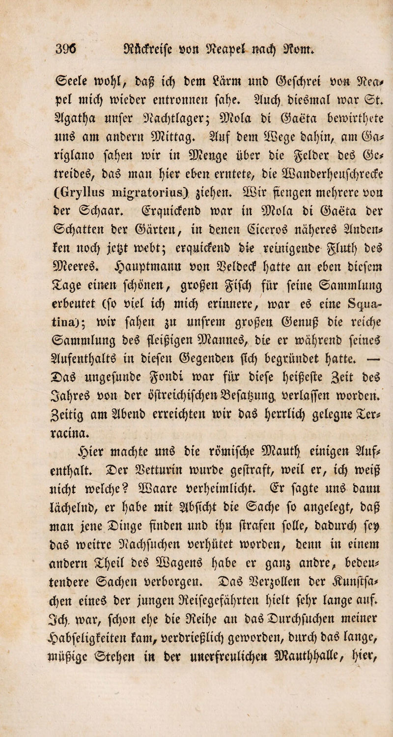 Seele wohl, daß ich dem Lärm und Geſchrei von Nea⸗ pel mich wieder entronnen ſahe. Auch diesmal war St. Agatha unſer Nachtlager; Mola di Gaeta bewirthete uns am andern Mittag. Auf dem Wege dahin, am Ga⸗ riglano ſahen wir in Menge über die Felder des Ge— treides, das man hier eben erntete, die Wanderheuſchrecke (Gryllus migratorius) ziehen. Wir fiengen mehrere von der Schaar. Erquickend war in Mola di Gaéta der Schatten der Gärten, in denen Ciceros näheres Anden⸗ ken noch jetzt webt; erquickend die reinigende Fluth des Meeres. Hauptmann von Veldeck hatte an eben dieſem Tage einen ſchönen, großen Fiſch für ſeine Sammlung erbeutet (ſo viel ich mich erinnere, war es eine Squa- tina); wir ſahen zu unſrem großen Genuß die reiche Sammlung des fleißigen Mannes, die er während ſeines Aufenthalts in dieſen Gegenden ſich begründet hatte. — Das ungeſunde Fondi war für dieſe heißeſte Zeit des Jahres von der öſtreichiſchen Beſatzung verlaſſen worden. Zeitig am Abend erreichten wir das herrlich gelegne Terz racina. 8 Hier machte uns die römiſche Mauth einigen Auf⸗ enthalt. Der Vetturin wurde geſtraft, weil er, ich weiß nicht welche? Waare verheimlicht. Er ſagte uns daun lächelnd, er habe mit Abſicht die Sache ſo angelegt, daß man jene Dinge finden und ihn ſtrafen ſolle, dadurch ſey das weitre Nachſuchen verhütet worden, denn in einem andern Theil des Wagens habe er ganz andre, bedeu— tendere Sachen verborgen. Das Verzollen der Kunſtſa⸗ chen eines der jungen Reiſegefährten hielt ſehr lange auf. Ich., war, ſchon ehe die Reihe an das Durchſuchen meiner Habſeligkeiten kam, verdrießlich geworden, durch das lange, müßige Stehen in der unerfreulichen Mauthhalle, hier,