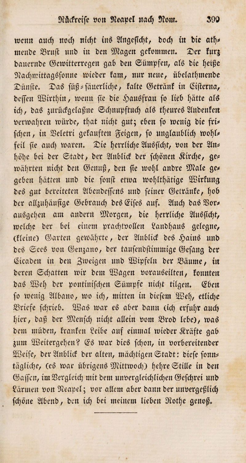 wenn auch noch nicht ins Angeſicht, doch in die ath— mende Bruſt und in den Magen gekommen. Der kurz dauernde Gewitterregen gab den Sümpfen, als die heiße Nachmittagsſonne wieder kam, nur neue, übelathmende Dünſte. Das ſüß⸗ſäuerliche, kalte Getränk in Ciſterna, deſſen Wirthin, wenn ſie die Hausfrau ſo lieb hätte als ich, das zurückgelaßne Schnupftuch als theures Andenken verwahren würde, that nicht gut; eben fo wenig die fris ſchen, in Veletri gekauften Feigen, fo unglaublich wohls feil ſie auch waren. Die herrliche Ausſicht, von der An⸗ höhe bei der Stadt, der Anblick der ſchönen Kirche, ge— währten nicht den Genuß, den fie wohl andre Male ges geben hätten und die ſonſt etwa wohlthätige Wirkung des gut bereiteten Abendeſſens und ſeiner Getränke, hob der allzuhäufige Gebrauch des Eiſes auf. Auch das Bors ausgehen am andern Morgen, die herrliche Ausſicht, welche der bei einem prachtvollen Landhaus gelegne, ckleine) Garten gewährte, der Anblick des Hains und des Sees von Genzans, der tauſendſtimmige Geſang der Cicaden in den Zweigen und Wipfeln der Bäume, in deren Schatten wir dem Wagen vorauseilten, konnten das Weh der pontiniſchen Sümpfe nicht tilgen. Eben ſo wenig Albano, wo ich, mitten in dieſem Weh, etliche Briefe ſchrieb. Was war es aber dann (ich erfuhr auch hier, daß der Menſch nicht allein vom Brod lebe), was dem müden, kranken Leibe auf einmal wieder Kräfte gab zum Weitergehen? Es war dies ſchon, in vorbereitender Weiſe, der Anblick der alten, mächtigen Stadt: dieſe ſonn⸗ tägliche, (ed war übrigens Mittwoch) hehre Stille in den Gaſſen, im Vergleich mit dem unvergleichlichen Geſchrei und Lärmen von Neapel; vor allem aber dann der unvergeßlich ſchöne Abend, den ich bei meinem lieben Rothe genoß.