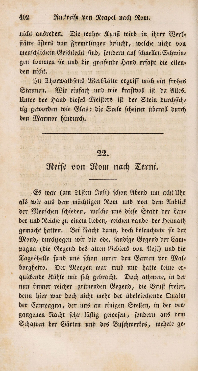 nicht ausreden. Die wahre Kunſt wird in ihrer Werk— ſtätte öfters von Fremdlingen beſucht, welche nicht von menſchlichem Geſchlecht ſind, ſondern auf ſchnellen Schwin⸗ gen kommen ſie und die ge Hand erfaßt die eilen⸗ den nicht. In Thorwaldſens Werkſtätte ergriff mich ein frohes Staunen. Wie einfach und wie kraftvoll iſt da Alles. Unter der Hand diefes Meiſters iſt der Stein durchfich- tig geworden wie Glas: die Seele ſcheinet überall durch den Marmor Aaken 9 Reiſe von Rom nach Terni. Es war (am 21ſten Juli) ſchon Abend um acht Uhr als wir aus dem mächtigen Rom und von dem Anblick der Menſchen ſchieden, welche uns dieſe Stadt der Län⸗ der und Reiche zu einem lieben, reichen Lande der Heimath gemacht hatten. Bei Nacht dann, doch beleuchtete ſie der Mond, durchzogen wir die öde, ſandige Gegend der Cam— pagna (die Gegend des alten Gebiets von Veji) und die Tageshelle fand uns ſchon unter den Gärten vor Mal borghetto. Der Morgen war trüb und hatte keine er— quickende Kühle mit ſich gebracht. Doch athmete, in der nun immer reicher grünenden Gegend, die Bruſt freier, denn hier war doch nicht mehr der übelriechende Qualm der Campagna, der uns an einigen Stellen, in der ver- gangenen Nacht ſehr läſtig geweſen, ſondern aus dem Schatten der Gärten und des Buſchwerkes, wehete ge—