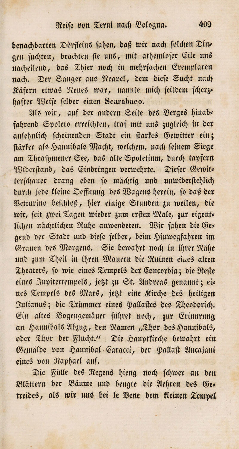 benachbarten Dörfleins ſahen, daß wir nach ſolchen Din⸗ gen ſuchten, brachten ſie uns, mit athemloſer Eile uns nacheilend, das Thier noch in mehrfachen Exemplaren nach. Der Sänger aus Neapel, dem dieſe Sucht nach Käfern etwas Neues war, nannte mich ſeitdem ſcherz— hafter Weiſe ſelber einen Scarabaeo. | Als wir, auf der andern Seite des Berges hinab⸗ fahrend Spoleto erreichten, traf mit uns zugleich in der anſehnlich ſcheinenden Stadt ein ſtarkes Gewitter ein; ſtärker als Hannibals Macht, welchem, nach ſeinem Siege am Thraſymener See, das alte Spoletium, durch tapfern Widerſtand, das Eindringen verwehrte. Dieſer Gewit— terſchauer drang eben ſo mächtig und unwiderſtehlich durch jede kleine Oeffnung des Wagens herein, ſo daß der Vetturino beſchloß, hier einige Stunden zu weilen, die wir, ſeit zwei Tagen wieder zum erſten Male, zur eigent⸗ lichen nächtlichen Ruhe anwendeten. Wir ſahen die Ges gend der Stadt und dieſe felber, beim Hinwegfahren im Grauen des Morgens. Sie bewahrt noch in ihrer Nähe und zum Theil in ihren Mauern die Ruinen eines alten Theaters, ſo wie eines Tempels der Concordia; die Reſte eines Jupitertempels, jetzt zu St. Andreas genannt; ei⸗ nes Tempels des Mars, jetzt eine Kirche des heiligen Julianus; die Trümmer eines Pallaſtes des Theodorich. Ein altes Bogengemäuer führet noch, zur Erinnrung an Hannibals Abzug, den Namen „Thor des Hannibals, oder Thor der Flucht.“ Die Hauptkirche bewahrt ein Gemälde von Hannibal Caracci, der Pallaſt Ancajani eines von Raphael auf. Die Fülle des Regens hieng noch ſchwer an den Blättern der Bäume und beugte die Aehren des Ges treides, als wir uns bei le Vene dem kleinen Tempel