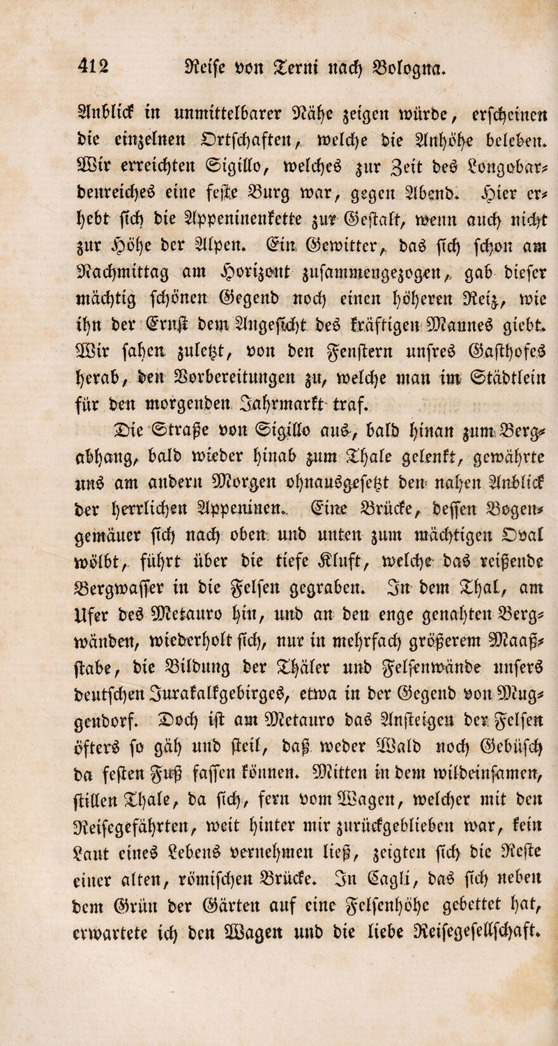 Anblick in unmittelbarer Nähe zeigen würde, erſcheinen die einzelnen Ortſchaften, welche die Anhöhe beleben. Wir erreichten Sigillo, welches zur Zeit des Longobar⸗ benreiches eine feſte Burg war, gegen Abend. Hier er⸗ hebt ſich die Appeninenkette zur Geſtalt, wenn auch nicht zur Höhe der Alpen. Ein Gewitter, das ſich ſchon am Nachmittag am Horizont zuſammengezogen, gab dieſer mächtig ſchönen Gegend noch einen höheren Reiz, wie ihn der Ernſt dem Angeſicht des kräftigen Mannes giebt. Wir ſahen zuletzt, von den Fenſtern unſres Gaſthofes herab, den Vorbereitungen zu, welche man im Städtlein für den morgenden Jahrmarkt traf. Die Straße von Sigillo aus, bald hinan zum Berg⸗ abhang, bald wieder hinab zum Thale gelenkt, gewährte uns am andern Morgen ohnausgeſetzt den nahen Anblick der herrlichen Appeninen. Eine Brücke, deſſen Bogen⸗ gemäuer ſich nach oben und unten zum mächtigen Oval wölbt, führt über die tiefe Kluft, welche das reißende Bergwaſſer in die Felſen gegraben. In dem Thal, am Ufer des Metauro hin, und an den enge genahten Berg⸗ wänden, wiederholt ſich, nur in mehrfach größerem Maaß⸗ ſtabe, die Bildung der Thäler und Felſenwände unſers deutſchen Jurakalkgebirges, etwa in der Gegend von Mug⸗ gendorf. Doch iſt am Metauro das Anſteigen der Felſen öfters ſo gäh und ſteil, daß weder Wald noch Gebüſch da feſten Fuß faſſen können. Mitten in dem wildeinſamen, ſtillen Thale, da ſich, fern vom Wagen, welcher mit den Reiſegefährten, weit hinter mir zurückgeblieben war, kein Laut eines Lebens vernehmen ließ, zeigten ſich die Reſte einer alten, römiſchen Brücke. In Cagli, das ſich neben dem Grün der Gärten auf eine Felſenhöhe gebettet hat, erwartete ich den Wagen und die liebe Reiſegeſellſchaft.