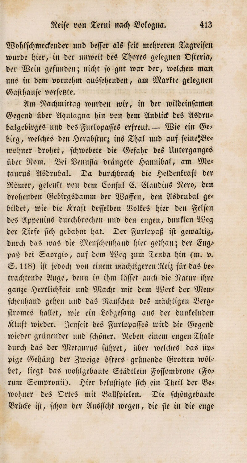 Wohlſchmeckender und beſſer als feit mehreren Tagreiſen wurde hier, in der unweit des Thores gelegnen Oſteria, der Wein gefunden; nicht ſo gut war der, welchen man uns in dem vornehm ausſehenden, am Markte gelegnen Gaſthauſe vorſetzte. Am Nachmittag wurden wir, in der wildeinſamen Gegend über Aqulagna hin von dem Anblick des Asdru— balgebirges und des Furlopaſſes erfreut. — Wie ein Ges birg, welches den Herabſturz ins Thal und auf ſeine k Be⸗ wohner drohet, ſchwebete die Gefahr des Unterganges über Rom. Bei Venuſia drängete Hannibal, am Mes taurus Asdrubal. Da durchbrach die Heldenkraft der Römer, gelenkt von dem Conſul C. Claudius Nero, den drohenden Gebirgsdamm der Waffen, den Asdrubal ges bildet, wie die Kraft deſſelben Volkes hier den Felſen des Appenins durchbrochen und den engen, dunklen Weg der Tiefe ſich gebahnt hat. Der Furlopaß iſt gewaltig, durch das was die Menſchenhand hier gethan; der Eng— paß bei Saorgio, auf dem Weg zum Tenda hin (m. v. S. 118) iſt jedoch von einem mächtigeren Reiz für das be— trachtende Auge, denn in ihm läſſet auch die Natur ihre ganze Herrlichkeit und Macht mit dem Werk der Men— ſchenhand gehen und das Rauſchen des mächtigen Berg— ſtromes hallet, wie ein Lobgeſang aus der dunkelnden Kluft wieder. Jenſeit des Furlopaſſes wird die Gegend wieder grünender und ſchöner. Neben einem engen Thale durch das der Metaurus führet, über welches das üp— pige Gehäng der Zweige öfters grünende Grotten wöl— bet, liegt das wohlgebaute Städtlein Foſſombrone Fo— rum Sempronii). Hier beluſtigte ſich ein Theil der Bes wohner des Ortes mit Ballſpielen. Die ſchöngebaute Brücke iſt, ſchon der Ausſicht wegen, die ſie in die enge