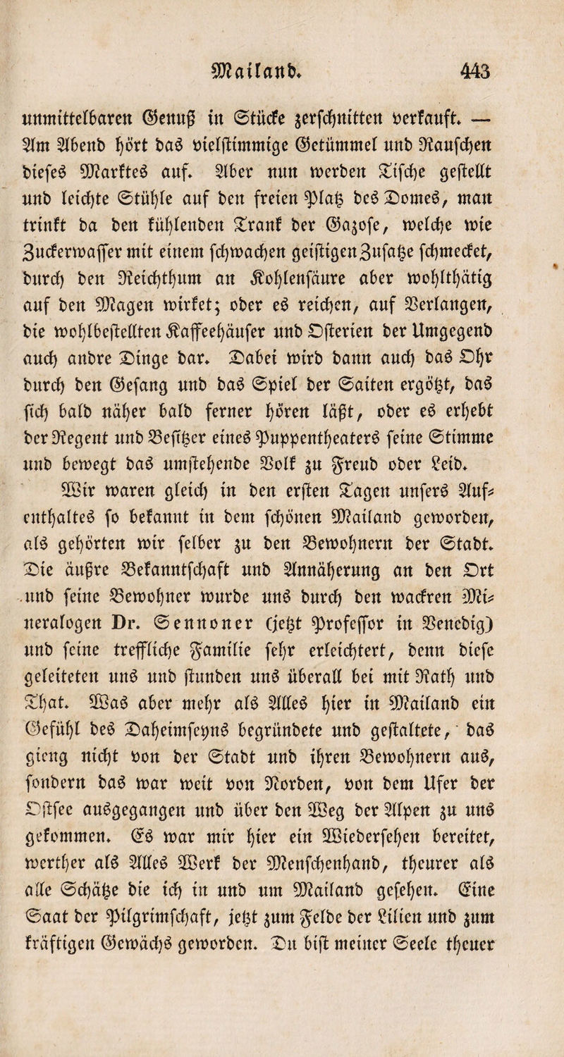 unmittelbaren Genuß in Stücke zerſchnitten verkauft. — Am Abend hört das vielſtimmige Getümmel und Rauſchen dieſes Marktes auf. Aber nun werden Tiſche geſtellt und leichte Stühle auf den freien Platz des Domes, man trinkt da den kühlenden Trank der Gazoſe, welche wie Zuckerwaſſer mit einem ſchwachen geiſtigen Zuſatze ſchmecket, durch den Reichthum an Kohlenſäure aber wohlthätig auf den Magen wirket; oder es reichen, auf Verlangen, die wohlbeſtellten Kaffeehäuſer und Oſterien der Umgegend auch andre Dinge dar. Dabei wird dann auch das Ohr durch den Geſang und das Spiel der Saiten ergötzt, das ſich bald näher bald ferner hören läßt, oder es erhebt der Regent und Beſitzer eines Puppentheaters ſeine Stimme und bewegt das umſtehende Volk zu Freud oder Leid. Wir waren gleich in den erſten Tagen unſers Auf— enthaltes ſo bekannt in dem ſchönen Mailand geworden, als gehörten wir ſelber zu den Bewohnern der Stadt. Die äußre Bekanntſchaft und Annäherung an den Ort und ſeine Bewohner wurde uns durch den wackren Mi⸗ neralogen Dr. Sennoner Gebt Profeſſor in Venedig) und ſeine treffliche Familie ſehr erleichtert, denn dieſe geleiteten uns und ſtunden uns überall bei mit Rath und That. Was aber mehr als Alles hier in Mailand ein Gefühl des Daheimſeyns begründete und geſtaltete, das gieng nicht von der Stadt und ihren Bewohnern aus, ſondern das war weit von Norden, von dem Ufer der Oſtſee ausgegangen und über den Weg der Alpen zu uns gekommen. Es war mir hier ein Wiederſehen bereitet, werther als Alles Werk der Menſchenhand, theurer als alle Schätze die ich in und um Mailand geſehen. Eine Saat der Pilgrimſchaft, jetzt zum Felde der Lilien und zum kräftigen Gewächs geworden. Du biſt meiner Seele theuer