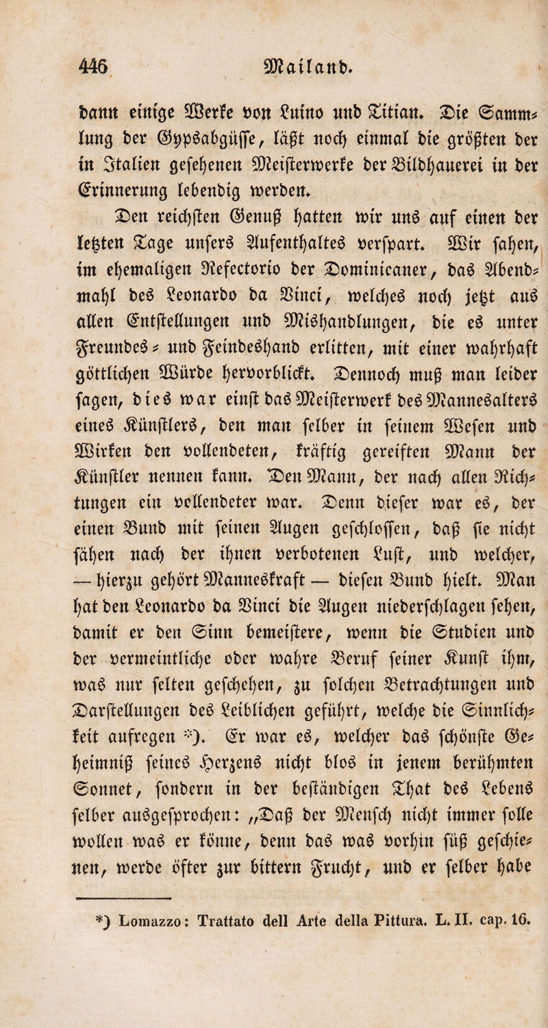 dann einige Werke von Luino und Titian. Die Samm⸗ lung der Gypsabgüſſe, läßt noch einmal die größten der in Italien geſehenen Meiſterwerke der Bildhauerei in der Erinnerung lebendig werden. Den reichſten Genuß hatten wir uns auf einen der letzten Tage unſers Aufenthaltes verſpart. Wir ſahen, im ehemaligen Refectorio der Dominicaner, das Abend— mahl des Leonardo da Vinci, welches noch jetzt aus allen Entſtellungen und Mishandlungen, die es unter Freundes- und Feindeshand erlitten, mit einer wahrhaft göttlichen Würde hervorblickt. Dennoch muß man leider ſagen, dies war einſt das Meiſterwerk des Mannesalters eines Künſtlers, den man ſelber in ſeinem Weſen und Wirken den vollendeten, kräftig gereiften Mann der Künſtler nennen kann. Den Mann, der nach allen Rich⸗ tungen ein vollendeter war. Denn dieſer war es, der einen Bund mit ſeinen Augen geſchloſſen, daß ſie nicht ſähen nach der ihnen verbotenen Luſt, und welcher, — hierzu gehört Manneskraft — dieſen Bund hielt. Man hat den Leonardo da Vinci die Augen niederſchlagen ſehen, damit er den Sinn bemeiſtere, wenn die Studien und der vermeintliche oder wahre Beruf ſeiner Kunſt ihm, was nur ſelten geſchehen, zu ſolchen Betrachtungen und Darſtellungen des Leiblichen geführt, welche die Sinnlich⸗ keit aufregen ). Er war es, welcher das ſchönſte Ges heimniß ſeines Herzens nicht blos in jenem berühmten Sonnet, ſondern in der beſtändigen That des Lebens ſelber ausgeſprochen: „Daß der Menſch nicht immer ſolle wollen was er könne, denn das was vorhin ſüß geſchie⸗ nen, werde öfter zur bittern Frucht, und er ſelber habe *) Lomazzo: Trattato dell Arte della Pittura. L. II. cap. 16.