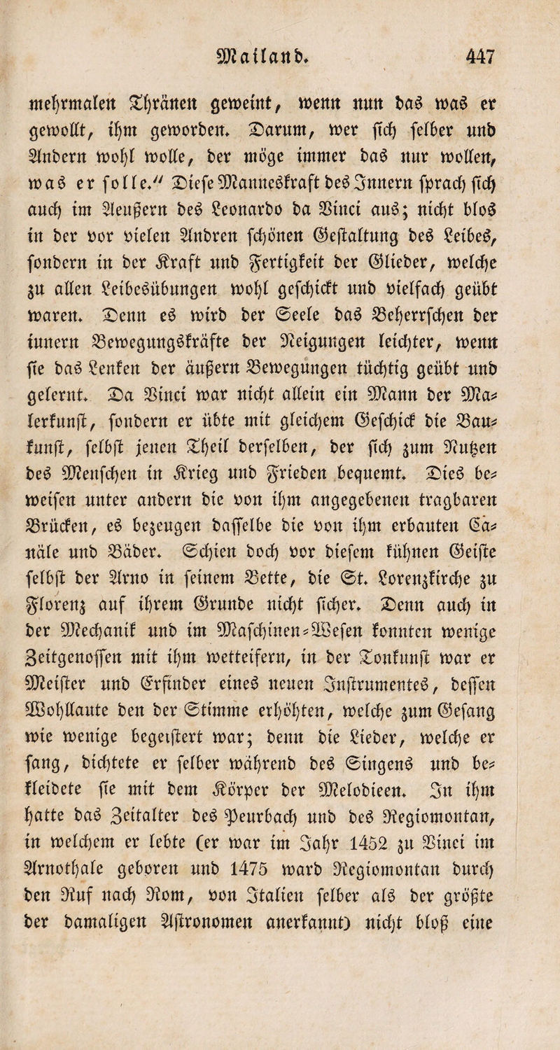 mehrmalen Thränen geweint, wenn nun das was er gewollt, ihm geworden. Darum, wer ſich ſelber und Andern wohl wolle, der möge immer das nur wollen, was er ſolle.“ Dieſe Manneskraft des Innern ſprach ſich auch im Aeußern des Leonardo da Vinci aus; nicht blos in der vor vielen Andren ſchönen Geſtaltung des Leibes, ſondern in der Kraft und Fertigkeit der Glieder, welche zu allen Leibesübungen wohl geſchickt und vielfach geübt waren. Denn es wird der Seele das Beherrſchen der iunern Bewegungskräfte der Neigungen leichter, wenn ſie das Lenken der äußern Bewegungen tüchtig geübt und gelernt. Da Vinci war nicht allein ein Mann der Ma⸗ lerkunſt, ſondern er übte mit gleichem Geſchick die Bau⸗ kunſt, ſelbſt jenen Theil derſelben, der ſich zum Nutzen des Menſchen in Krieg und Frieden bequemt. Dies be— weiſen unter andern die von ihm angegebenen tragbaren Brücken, es bezeugen daſſelbe die von ihm erbauten Ca⸗ näle und Bäder. Schien doch vor dieſem kühnen Geiſte ſelbſt der Arno in ſeinem Bette, die St. Lorenzkirche zu Florenz auf ihrem Grunde nicht ſicher. Denn auch in der Mechanik und im Maſchinen-Weſen konnten wenige Zeitgenoſſen mit ihm wetteifern, in der Tonkunſt war er Meiſter und Erfinder eines neuen Inſtrumentes, deſſen Wohllaute den der Stimme erhöhten, welche zum Geſang | wie wenige begeiftert war; denn die Lieder, welche er ſang, dichtete er ſelber während des Singens und be— kleidete ſie mit dem Körper der Melodieen. In ihm hatte das Zeitalter des Peurbach und des Regiomontan, in welchem er lebte (er war im Jahr 1452 zu Vinei im Arnothale geboren und 1475 ward Regiomontan durch den Ruf nach Rom, von Italien ſelber als der größte der damaligen Aſtronomen anerkannt) nicht bloß eine