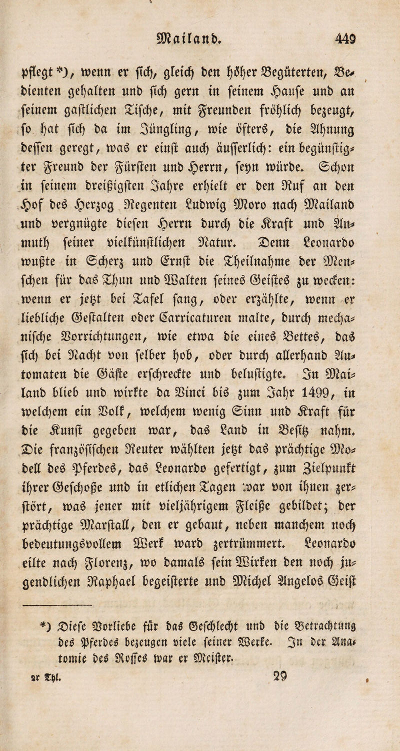 pflegt ), wenn er ſich, gleich den höher Begüterten, Be⸗ dienten gehalten und ſich gern in ſeinem Hauſe und an ſeinem gaſtlichen Tiſche, mit Freunden fröhlich bezeugt, ſo hat ſich da im Jüngling, wie öfters, die Ahnung deſſen geregt, was er einſt auch äuſſerlich: ein begünſtig⸗ ter Freund der Fürſten und Herrn, ſeyn würde. Schon in ſeinem dreißigſten Jahre erhielt er den Ruf an den Hof des Herzog Regenten Ludwig Moro nach Mailand und vergnügte dieſen Herrn durch die Kraft und An muth ſeiner vielkünſtlichen Natur. Denn Leonardo wußte in Scherz und Ernſt die Theilnahme der Men⸗ ſchen für das Thun und Walten ſeines Geiſtes zu wecken: wenn er jetzt bei Tafel ſang, oder erzählte, wenn er liebliche Geſtalten oder Carricaturen malte, durch mecha⸗ niſche Vorrichtungen, wie etwa die eines Bettes, das ſich bei Nacht von ſelber hob, oder durch allerhand Au⸗ tomaten die Gäſte erſchreckte und beluſtigte. In Mai⸗ land blieb und wirkte da Vinci bis zum Jahr 1499, in welchem ein Volk, welchem wenig Sinn und Kraft für die Kunſt gegeben war, das Land in Beſitz nahm. Die franzöſiſchen Reuter wählten jetzt das prächtige Mo⸗ dell des Pferdes, das Leonardo gefertigt, zum Zielpunkt ihrer Geſchoße und in etlichen Tagen war von ihnen zer⸗ ſtört, was jener mit vieljährigem Fleiße gebildet; der prächtige Marſtall, den er gebaut, neben manchem noch bedeutungsvollem Werk ward zertrümmert. Leonardo eilte nach Florenz, wo damals ſein Wirken den noch ju⸗ gendlichen Raphael begeiſterte und Michel Angelos Geiſt *) Dieſe Vorliebe fuͤr das Geſchlecht und die Betrachtung des Pferdes bezeugen viele ſeiner Werke. In der Ana⸗ tomie des Roſſes war er Meiſter. ar Thl. 29