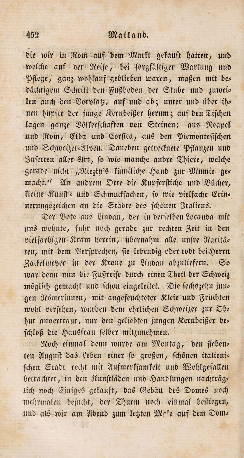 die wir in Rom auf dem Markt gekauft hatten, und welche auf der Reiſe, bei ſorgfältiger Wartung und Pflege, ganz wohlauf geblieben waren, maßen mit be— dächtigem Schritt den Fußboden der Stube und zuwei⸗ len auch den Vorplatz, auf und ab; unter und über ih⸗ nen hüpfte der junge Kernbeißer herum; auf den Tiſchen lagen ganze Voͤlkerſchaften von Steinen: aus Neapel und Rom, Elba und Corſica, aus den Piemonteſiſchen und Schweizer⸗Alpen. Daneben getrocknete Pflanzen und Inſecten aller Art, ſo wie manche andre Thiere, welche gerade nicht „Niezky's künſtliche Hand zur Mumie ge⸗ macht.“ An andrem Orte die Kupferſtiche und Bücher, kleine Kunſt⸗ und Schmuckſachen, ſo wie vielfache Erin⸗ nerungszeichen an die Städte des ſchönen Italiens. Der Bote aus Lindau, der in derſelben Locanda mit uns wohnte, fuhr noch gerade zur rechten Zeit in den vielfarbigen Kram herein, übernahm alle unſre Raritä⸗ ten, mit dem Verſprechen, ſie lebendig oder todt bei Herrn Zackelmeyer in der Krone zu Lindau abzuliefern. So war denn nun die Fußreiſe durch einen Theil der Schweiz möglich gemacht und ſchon eingeleitet. Die ſechszehn jun gen Römerinnen, mit angefeuchteter Kleie und Früchten wohl verſehen, wurden dem ehrlichen Schweizer zur Ob— hut anvertraut, nur den geliebten jungen Kernbeißer be⸗ ſchloß die Hausfrau ſelber mitzunehmen. Noch einmal denn wurde am Montag, den ſieben— ten Auguſt das Leben einer fo großen, ſchönen italient- ſchen Stadt recht mit Aufmerkſamkeit und Wohlgefallen betrachtet, in den Kunſtläden und Handlungen nachträg⸗ lich noch Einiges gekauft, das Gebäu des Domes noch mehrmalen beſucht, der Thurm noch einmal beſtiegen, und als wir am Abend zum letzten Mole auf dem Dom⸗