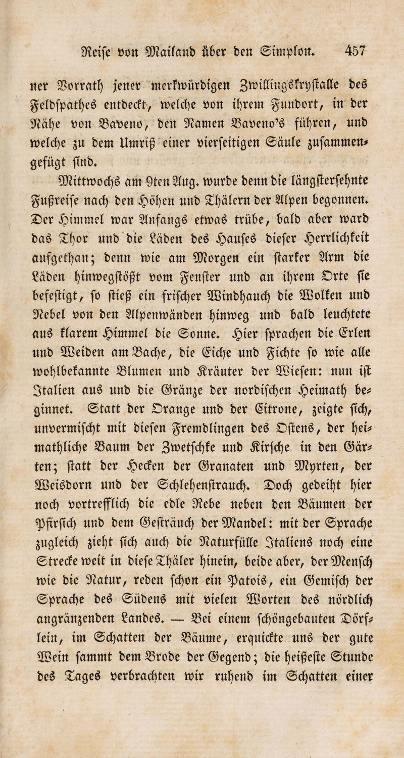 ner Vorrath jener merkwürdigen Zwillingskryſtalle des Feldſpathes entdeckt, welche von ihrem Fundort, in der Nähe von Baveno, den Namen Baveno's führen, und welche zu dem Umriß einer vierſeitigen Säule . gefügt ſind. Mittwochs am gten Aug. wurde denn die längſterſehnte Fußreiſe nach den Höhen und Thälern der Alpen begonnen. Der Himmel war Anfangs etwas trübe, bald aber ward das Thor und die Läden des Hauſes dieſer Herrlichkeit aufgethan; denn wie am Morgen ein ſtarker Arm die Läden hinwegſtößt vom Fenſter und an ihrem Orte ſie befeſtigt, ſo ſtieß ein friſcher Windhauch die Wolken und Nebel von den Alpenwänden hinweg und bald leuchtete aus klarem Himmel die Sonne. Hier ſprachen die Erlen und Weiden am Bache, die Eiche und Fichte ſo wie alle wohlbekannte Blumen und Kräuter der Wieſen: nun iſt Italien aus und die Gränze der nordiſchen Heimath be— ginnet. Statt der Orange und der Citrone, zeigte ſich, unvermiſcht mit dieſen Fremdlingen des Oſtens, der hei— mathliche Baum der Zwetſchke und Kirſche in den Gärz- ten; ſtatt der Hecken der Granaten und Myrten, der Weisdorn und der Schlehenſtrauch. Doch gedeiht hier noch vortrefflich die edle Rebe neben den Bäumen der Pfirſich und dem Geſträuch der Mandel: mit der Sprache zugleich zieht ſich auch die Naturfülle Italiens noch eine Strecke weit in dieſe Thäler hinein, beide aber, der Menſch wie die Natur, reden ſchon ein Patois, ein Gemiſch der Sprache des Südens mit vielen Worten des nördlich angränzenden Landes. — Bei einem ſchöngebauten Dörf— lein, im Schatten der Bäume, erquickte uns der gute Wein ſammt dem Brode der Gegend; die heißeſte Stunde des Tages verbrachten wir ruhend im Schatten einer