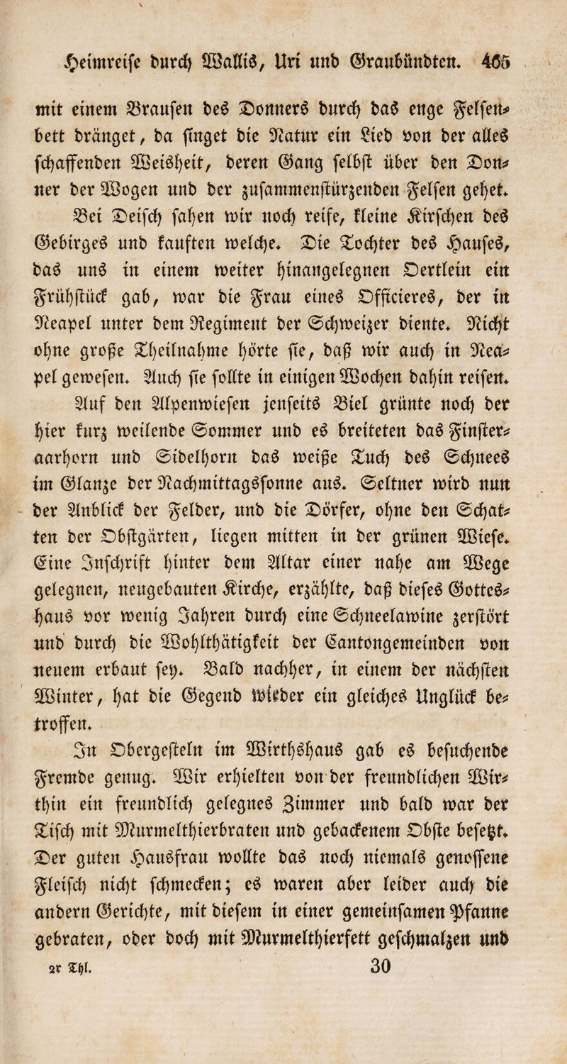 * Heimreiſe durch Wallis, Uri und Graubündten. 465 mit einem Brauſen des Donners durch das enge Felſen⸗ bett dränget, da ſinget die Natur ein Lied von der alles ſchaffenden Weisheit, deren Gang ſelbſt über den Don⸗ ner der Wogen und der zuſammenſtürzenden Felſen gehet. Bei Deiſch ſahen wir noch reife, kleine Kirſchen des Gebirges und kauften welche. Die Tochter des Hauſes, das uns in einem weiter hinangelegnen Oertlein ein Frühſtück gab, war die Frau eines Offtcieres, der in Neapel unter dem Regiment der Schweizer diente. Nicht ohne große Theilnahme hörte ſie, daß wir auch in Nea⸗ pel geweſen. Auch ſie ſollte in einigen Wochen dahin reiſen. Auf den Alpenwieſen jenſeits Biel grünte noch der hier kurz weilende Sommer und es breiteten das Finſter— aarhorn und Sidelhorn das weiße Tuch des Schnees im Glanze der Nachmittagsſonne aus. Seltner wird nun der Anblick der Felder, und die Dörfer, ohne den Schat- ten der Obſtgärten, liegen mitten in der grünen Wieſe. Eine Inſchrift hinter dem Altar einer nahe am Wege gelegnen, neugebauten Kirche, erzählte, daß dieſes Gottes haus vor wenig Jahren durch eine Schneelawine zerſtört und durch die Wohlthätigkeit der Cantongemeinden von neuem erbaut ſey. Bald nachher, in einem der nächſten Winter, hat die Gegend wieder ein gleiches Unglück bes troffen. In Obergeſteln im Wirthshaus gab es beſuchende Fremde genug. Wir erhielten von der freundlichen Wir⸗ thin ein freundlich gelegnes Zimmer und bald war der Tiſch mit Murmelthierbraten und gebackenem Obſte beſetzt. Der guten Hausfrau wollte das noch niemals genoſſene Fleiſch nicht ſchmecken; es waren aber leider auch die andern Gerichte, mit dieſem in einer gemeinſamen Pfanne gebraten, oder doch mit Murmelthierfett geſchmalzen und zr Thl. 30