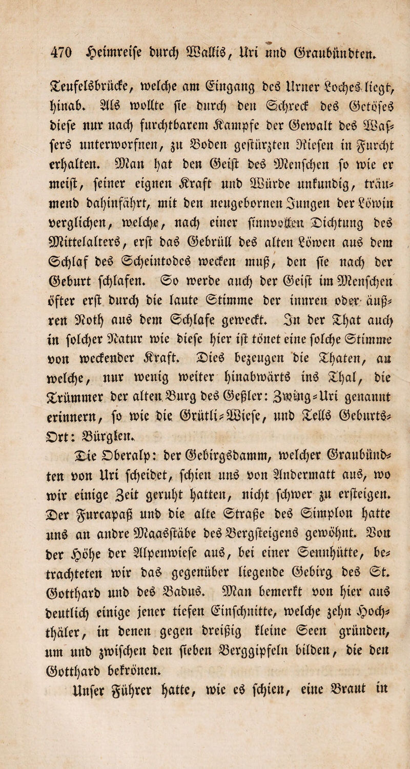 Teufelsbrücke, welche am Eingang des Urner Loches liegt, hinab. Als wollte ſie durch den Schreck des Getöſes dieſe nur nach furchtbarem Kampfe der Gewalt des Wafſ— ſers unterworfnen, zu Boden geſtürzten Rieſen in Furcht erhalten. Man hat den Geiſt des Menſchen ſo wie er meiſt, ſeiner eignen Kraft und Würde unkundig, träu— mend dahinfährt, mit den neugebornen Jungen der Löwin verglichen, welche, nach einer ſinnvollen Dichtung des Mittelalters, erſt das Gebrüll des alten Löwen aus dem Schlaf des Scheintodes wecken muß, den ſie nach der Geburt ſchlafen. So werde auch der Geiſt im Menſchen öfter erſt durch die laute Stimme der innren oder äuß⸗ ren Noth aus dem Schlafe geweckt. In der That auch in ſolcher Natur wie dieſe hier iſt tönet eine ſolche Stimme von weckender Kraft. Dies bezeugen die Thaten, au welche, nur wenig weiter hinabwärts ins Thal, die Trümmer der alten Burg des Geßler: Zwing⸗Uri genannt erinnern, ſo wie die Grütli-Wieſe, und Tells Geburts⸗ Ort: Bürglen. Die Oberalp: der Gebirgsdamm, welcher Graubünd⸗ ten von Uri ſcheidet, ſchien uns von Andermatt aus, wo wir einige Zeit geruht hatten, nicht ſchwer zu erſteigen. Der Furcapaß und die alte Straße des Simplon hatte uns an andre Maasſtäbe des Bergſteigens gewöhnt. Von der Höhe der Alpenwieſe aus, bei einer Sennhütte, bes trachteten wir das gegenüber liegende Gebirg des St. Gotthard und des Badus. Man bemerkt von hier aus deutlich einige jener tiefen Einſchnitte, welche zehn Hoch⸗ thäler, in denen gegen dreißig kleine Seen gründen, um und zwiſchen den ſieben Berggipfeln bilden, die den Gotthard bekrönen. | Unſer Führer hatte, wie es ſchien, eine Braut in