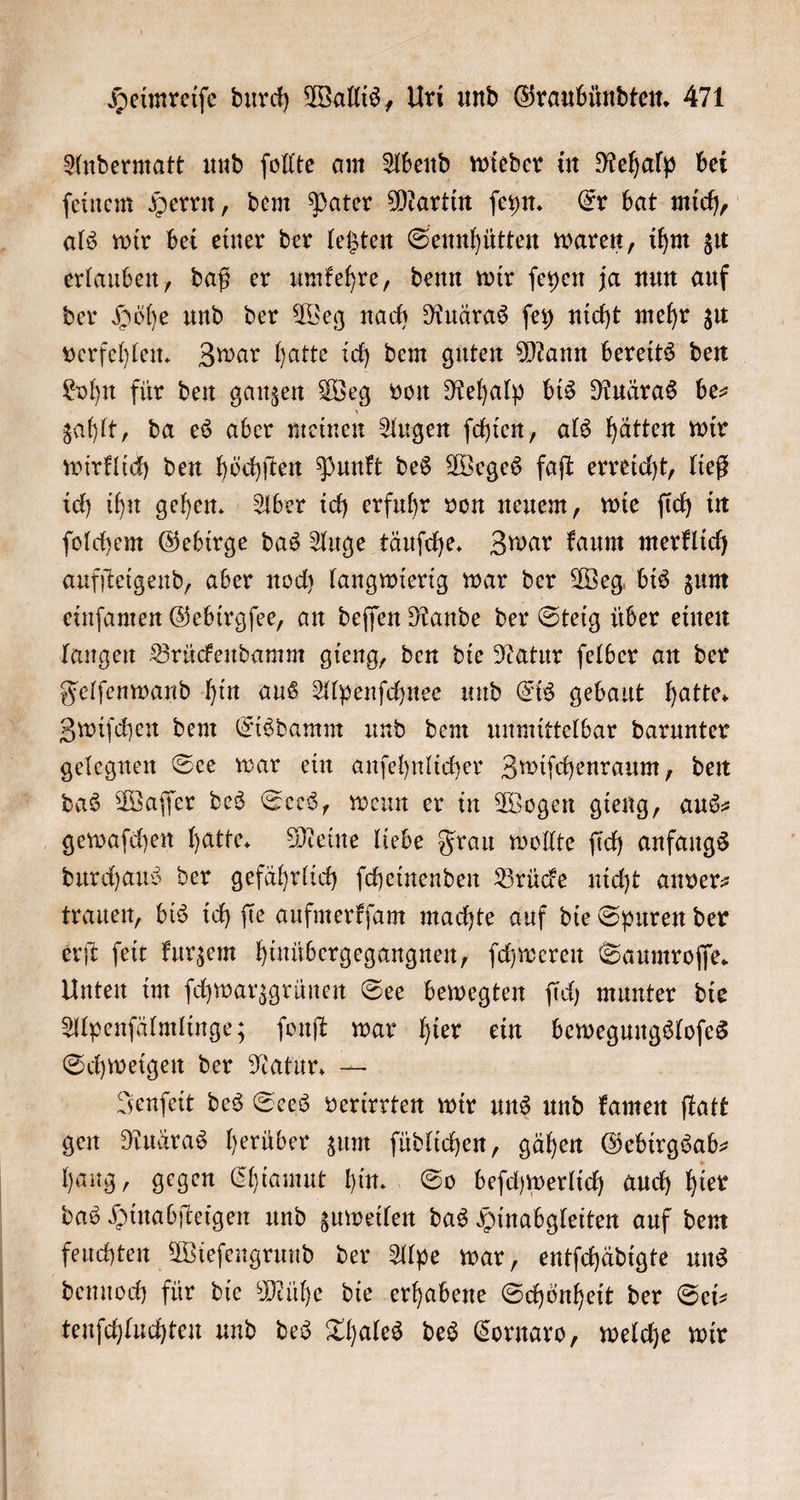 Andermatt und ſollte am Abend wieder in Rehalp bei ſeinem Herrn, dem Pater Martin ſeyn. Er bat mich, als wir bei einer der letzten Sennhütten waren, ihm zu erlauben, daß er umkehre, denn wir ſeyen ja nun auf der Höhe und der Weg nach Ruäras ſey nicht mehr zu verfehlen. Zwar hatte ich dem guten Mann bereits den Lohn für den ganzen Weg von Rehalp bis Ruäras be— zahlt, da es aber meinen Augen ſchien, als hätten wir wirklich den höchſten Punkt des Weges faſt erreicht, ließ ich ihn gehen. Aber ich erfuhr von neuem, wie ſich in ſolchem Gebirge das Auge täuſche. Zwar kaum merklich aufſteigend, aber noch langwierig war der Weg bis zum einſamen Gebirgſee, an deſſen Rande der Steig über einen langen Brückendamm gieng, den die Natur ſelber an der Felſenwand hin aus Alpenſchnee und Eis gebaut hatte. Zwiſchen dem Eisdamm und dem unmittelbar darunter gelegnen See war ein anſehnlicher Zwiſchenraum, den das Waſſer des Sees, wenn er in Wogen gieng, aus— gewaſchen hatte. Meine liebe Frau wollte ſich anfangs durchaus der gefährlich ſcheinenden Brücke nicht anver⸗ trauen, bis ich ſie aufmerkſam machte auf die Spuren der erſt ſeit kurzem hinuͤbergegangnen, ſchweren Saumroſſe. Unten im ſchwarzgrünen See bewegten ſich munter die Alpenſälmlinge; ſonſt war hier ein bewegungsloſes Schweigen der Natur. — Jenſeit des Sees verirrten wir uns und kamen ſtatt gen Ruäras herüber zum ſüdlichen, gähen Gebirgsab— hang, gegen Chiamut hin. So beſchwerlich auch hier das Hinabſteigen und zuweilen das Hinabgleiten auf dem feuchten Wieſengrund der Alpe war, entſchädigte uns dennoch für die Mühe die erhabene Schönheit der Sei— tenſchluchten und des Thales des Cornaro, welche wir