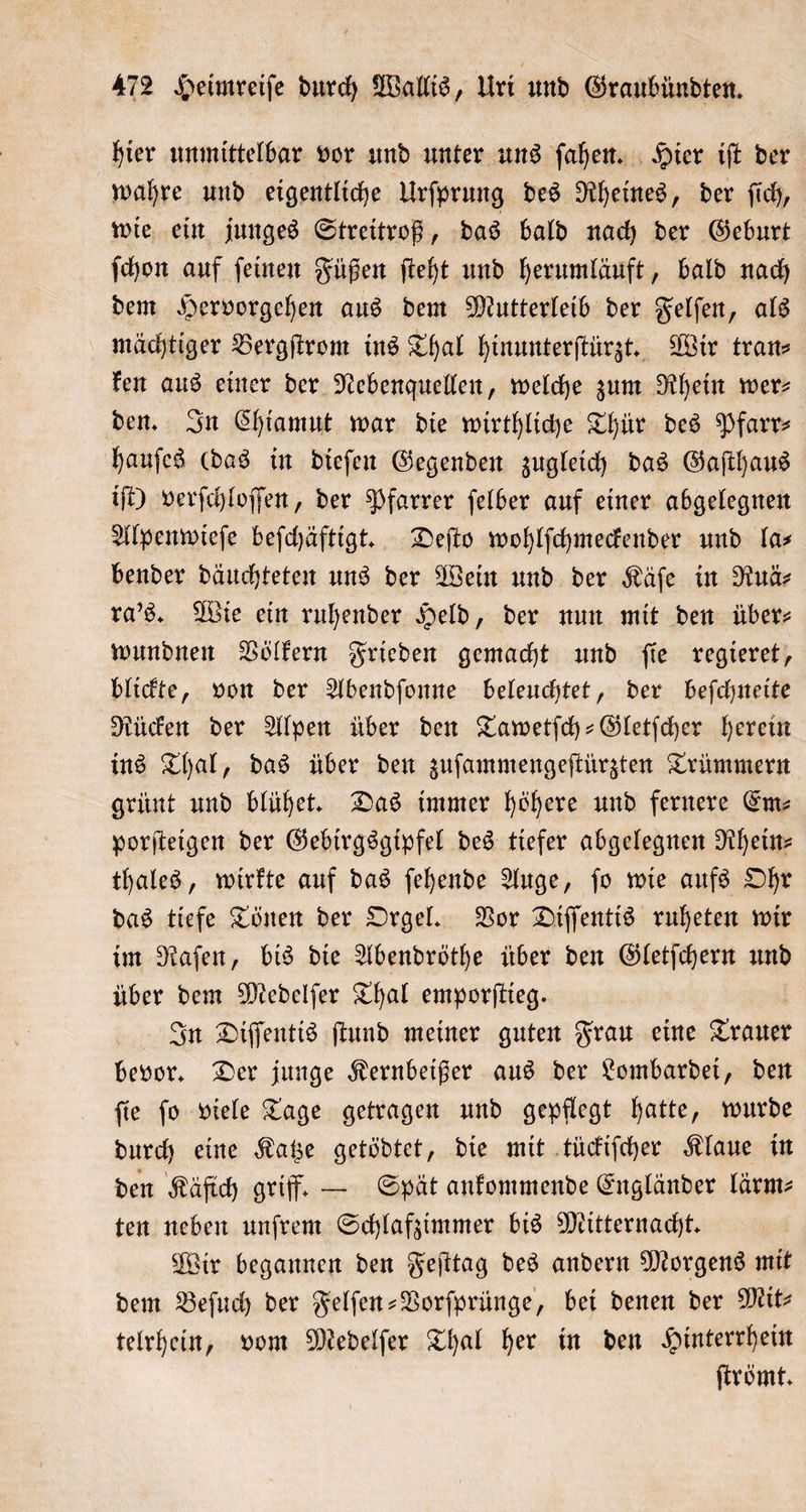 hier unmittelbar vor und unter uns ſahen. Hier iſt der wahre und eigentliche Urſprung des Rheines, der ſich, wie ein junges Streitroß, das bald nach der Geburt ſchon auf ſeinen Füßen ſteht und herumläuft, bald nach dem Hervorgehen aus dem Mutterleib der Felſen, als mächtiger Bergſtrom ins Thal hinunterſtürzt. Wir tran⸗ ken aus einer der Nebenquellen, welche zum Rhein wer— den. In Chiamut war die wirthliche Thür des Pfarr⸗ hauſes (das in dieſen Gegenden zugleich das Gaſthaus iſt) verſchloſſen, der Pfarrer ſelber auf einer abgelegnen Alpenwieſe beſchäftigt. Deſto wohlſchmeckender und la⸗ bender däuchteten uns der Wein und der Käſe in Ruä⸗ ra's. Wie ein ruhender Held, der nun mit den über: wundnen Völkern Frieden gemacht und ſie regieret, blickte, von der Abendſonne beleuchtet, der beſchneite Rücken der Alpen über den Tawetſch-Gletſcher herein ins Thal, das über den zuſammengeſtürzten Trümmern grünt und blühet. Das immer höhere und fernere Em— porſteigen der Gebirgsgipfel des tiefer abgelegnen Rhein— thales, wirkte auf das ſehende Auge, ſo wie aufs Ohr das tiefe Tönen der Orgel. Vor Diſſentis ruheten wir im Raſen, bis die Abendröthe über den Gletſchern und über dem Medelſer Thal emporſtieg. In Diſſentis ſtund meiner guten Frau eine Trauer bevor. Der junge Kernbeißer aus der Lombardei, den ſie ſo viele Tage getragen und gepflegt hatte, wurde durch eine Katze getödtet, die mit tückiſcher Klaue in den Käfich griff. — Spät ankommende Engländer lärm⸗ ten neben unſrem Schlafzimmer bis Mitternacht. Wir begannen den Feſttag des andern Morgens mit dem Beſuch der Felſen-Vorſprünge, bei denen der Mit— telrhein, vom Medelſer Thal her in den Hinterrhein ſtrömt.