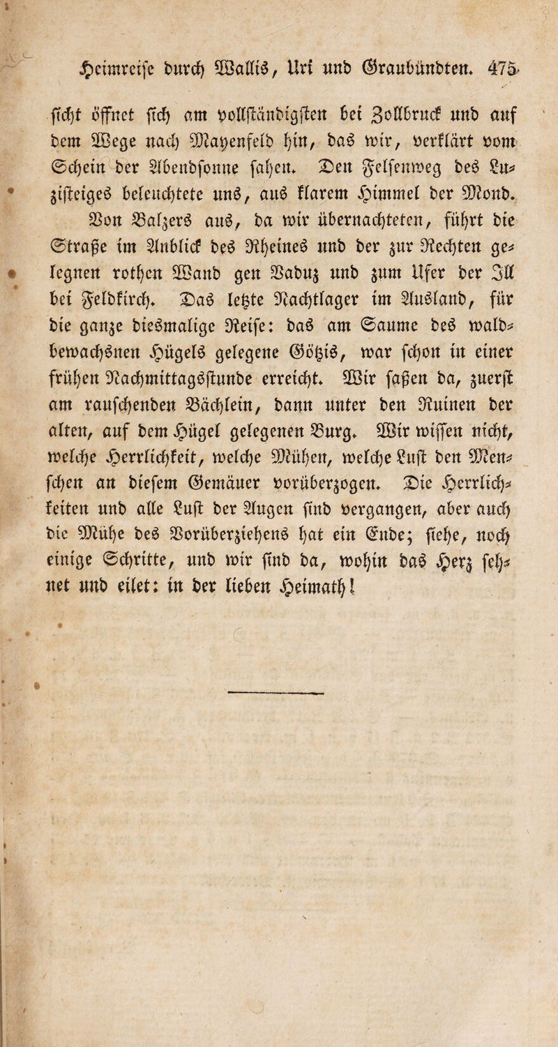 dem Wege nach Mayenfeld hin, das wir, verklärt vom Schein der Abendſonne ſahen. Den Felſenweg des Lu— ziſteiges beleuchtete uns, aus klarem Himmel der Mond. Von Balzers aus, da wir übernachteten, führt die Straße im Anblick des Rheines und der zur Rechten ge⸗ legnen rothen Wand gen Vaduz und zum Ufer der Ill bei Feldkirch. Das letzte Nachtlager im Ausland, für die ganze diesmalige Reiſe: das am Saume des wald— bewachsnen Hügels gelegene Götzis, war ſchon in einer frühen Nachmittagsſtunde erreicht. Wir ſaßen da, zuerſt am rauſchenden Bächlein, dann unter den Ruinen der alten, auf dem Hügel gelegenen Burg. Wir wiſſen nicht, welche Herrlichkeit, welche Mühen, welche Luſt den Men⸗ ſchen an dieſem Gemäuer vorüberzogen. Die Herrlich— die Mühe des Vorüberziehens hat ein Ende; ſiehe, noch einige Schritte, und wir find da, wohin das Herz ſeh—