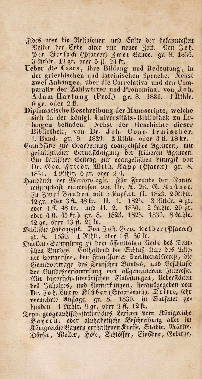 Fides oder die Religionen und Culte der befannteften Völker der Erde alter und neuer Zeit. Von Joh. Pet. Gerlach (Pfarrer) Zwei Bände. gr. 8. 1830. 3 Rthlr. 12 gr. aber 5 fl. N kr. i Ueber die Casus, ihre Bildung und Bedeutung, in der griechischen und lateinischen Sprache. Nebst zwei Anhängen, über die Correlativa und den Com- parativ der Zahlwörter und Pronomina, von Joh. Adam Hartung (Prof.) gr. 8. 1831. 1 Kthlr. 6 gr. oder 2fl. Diplomatische Beschreibung der Manuscripte, welche sich in der königl. Universitäts- Bibliothek zu Er- langen befinden. Nebst der Geschichte dieser Bibliothek, von Dr. Joh. Conr. Irmischer. 1. Band. gr. 8. 1829. 2 Rthlr. oder 3 fl. 18 kr. Grundſätze zur Bearbeitung evangeliſcher Agenden, mit geſchichtlicher Berückſichtigung der früheren Agenden. Ein kritiſcher Beitrag zur evangeliſchen Liturgik von Dr. Geo. Friedr. Wilh. Kapp (Pfarrer) gr. 8. 1831. 1 Rthlr. 6 gr. oder 2 fl. Handbuch der Meteorologie. Für Freunde der Natur⸗ wiſſenſchaft entworfen von Dr. K. W. G. Kaſtner. In Zwei Bänden mit 5 Kupfert. (I. 1823. 2Rthlr. 12 gr. oder 3 fl. 48 kr. II. 1. 1825. 3 Rthlr. 4 gr. oder 4 fl. 48 kr. und II. 2. 1830. 2 Rthlr. 20 gr. oder 4 fl. 45 kr.) gr. 8. 1823. 1825. 1830. 8 Rthlr. 12 gr. oder 13 fl. 21 kr. Bibliſche Pädagogik. Von Joh. Geo. Kelber (Pfarrer) gr. 8. 1830. 1 Rthlr. oder 1 fl. 36 kr. | Quellen Sammlung zu dem öffentlichen Recht des Teut⸗ ſchen Bundes. Enthaltend die Schluß-Acte des Wie⸗ ner Congreſſes, den Frankfurter TerritorialReceß, die Grundverträge des Teutſchen Bundes, und Beſchlüſſe der Bundesverſammlung von allgemeinerem Intereſſe. Mit hiſtoriſch-literäriſchen Einleitungen, Ueberſichten des Inhaltes, und Anmerkungen, herausgegeben von Dr. Jo h. Lud w. Klüber (Staatsrath). Dritte, ſehr vermehrte Auflage. gr. 8. 1830. in Sarſenet ge⸗ bunden 1 Rthlr. Y gr. oder 2 fl. 12 kr. 8 Topo⸗geographiſch-ſtatiſtiſches Lexicon vom Königreiche Bayern, oder alphabetiſche Beſchreibung aller im Königreiche Bayern enthaltenen Kreiſe, Städte, Märkte, Dörfer, Weiler, Höfe, Schlöſſer, Einöden, Gebirge,