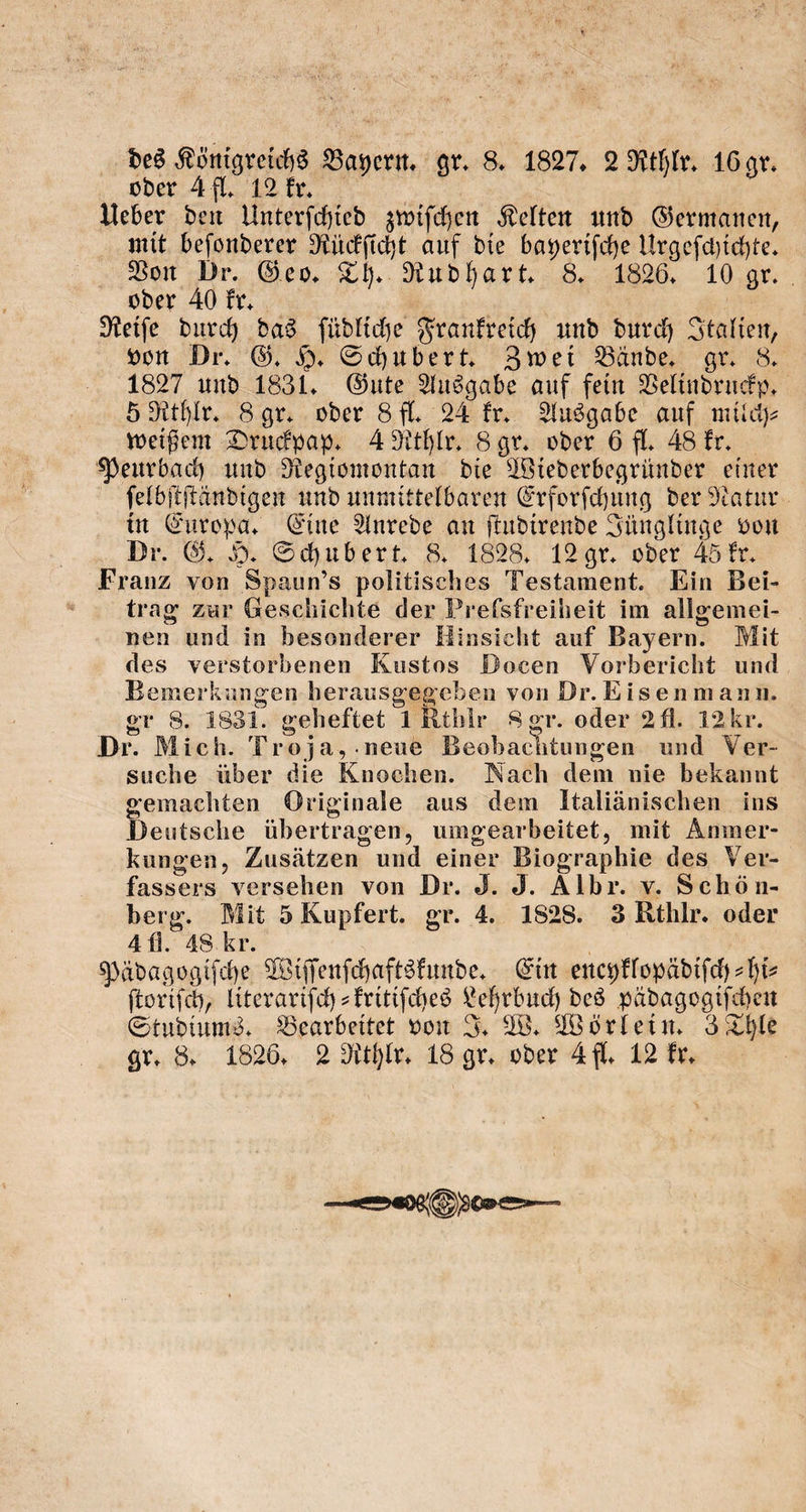 des Königreichs Bayern. gr. 8. 1827. 2 Rthlr. 16 gr. oder A fl. 12 kr. Ueber den Unterſchied zwiſchen Kelten und Germanen, mit beſonderer Rückſicht auf die bayeriſche Urgeſchichte. Bar Br. Sen. Th. Rudhart. 8, 6. 10 g oder 40 kr. | | | Reife durch das füdliche Frankreich und durch Italien, von Dr. G, m Schubert, Zwei Bände ge 8. 1827 und 1831. Gute Ausgabe auf fein Velindruckp. 5 Rthlr. 8 gr. oder 8 fl. 24 kr. Ausgabe auf milch⸗ weißem Druckpap. 4 Rthlr. 8 gr. oder 6 fl. 48 kr. Peurbach und Regiomontan die Wiederbegründer einer ſelbſtſtändigen und unmittelbaren Erforſchung der Natur in Europa. Eine Anrede an ſtudirende Jünglinge von Dr. G. H. Schubert. 8. 1828. 12 gr. oder 45 kr. Franz von Spaun's politisches Testament. Ein Bei- trag zur Geschichte der Prefsfreiheit im allgemei- nen und in besonderer Hinsicht auf Bayern. Mit des verstorbenen Kustos Docen Vorbericht und Bemerkungen herausgegeben von Dr. Eisenmann. gr 8. 1831. geheftet 1 Rthir Sgr. oder 2fl. 12kr. Dr. Mich. Troja, neue Beobachtungen und Ver- suche über die Knochen. Nach dem nie bekannt gemachten Originale aus dem Italiänischen ins Deutsche übertragen, umgearbeitet, mit Anmer- kungen, Zusätzen und einer Biographie des Ver- fassers versehen von Dr. J. J. Albr. v. Schön- berg. Mit 5 Kupfert. gr. 4. 1828. 3 Rthlr. oder 4 fl. 48 kr. | Pädagogiſche Wiſſenſchaftskunde. Ein eneyklopädiſch⸗hi⸗ ſtoriſch, literariſch-kritiſches Lehrbuch des pädagogiſchen Studiums. Bearbeitet von J. W. Wörlein. 3 Thle gr. 8. 1826. 2 Rthlr. 18 gr. oder 4 fl. 12 kr.