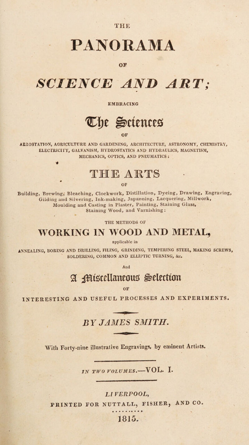 THE PANORAMA OF SCIENCE AND ART; EMBRACING Ci)t Sciences OF AEROSTATION, AGRICULTURE AND GARDENING, ARCHITECTURE, ASTRONOMY, CHEMISTRY, ELECTRICITY, GALVANISM, HYDROSTATICS AND HYDRAULICS, MAGNETISM, MECHANICS, OPTICS, AND PNEUMATICS : * THE ARTS OF Building, Brewing,' Bleaching, Clockwork, Distillation, Dyeing, Drawing, Engraving, Gilding and Silvering, Ink-making, Japanning, Lacquering, Millwork, Moulding and Casting in Plaster, Painting, Staining Glass, Staining Wood, and Varnishing : THE METHODS OF WORKING IN WOOD AND METAL, applicable in ANNEALING, BORING AND DRILLING, FILING, GRINDING, TEMPERING STEEL, MAKING SCREWS, SOLDERING, COMMON AND ELLIPTIC TURNING, &c. And 31 Miscellaneous Selection OF INTERESTING AND USEFUL PROCESSES AND EXPERIMENTS. BY JAMES SMITH. Willi Forty-nine illustrative Engravings, by eminent Artists. IN TWO VOLUMES. —VOL, I. LIVERPOOL, PRINTED FOR NUTTALL, FISHER, AND CO. #••••••••* \ J815.