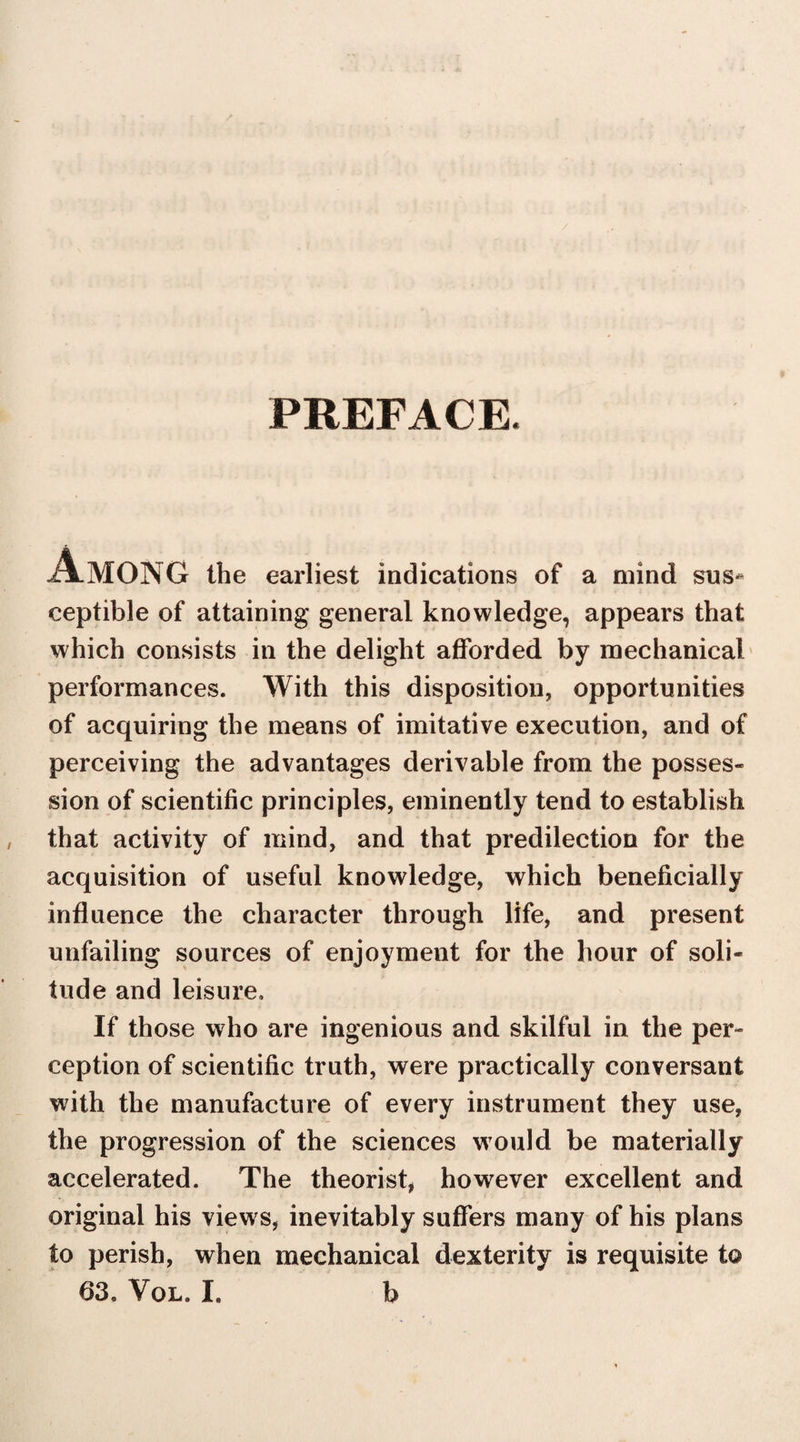 PREFACE. Among the earliest indications of a mind sus* ceptible of attaining general knowledge, appears that which consists in the delight afforded by mechanical performances. With this disposition, opportunities of acquiring the means of imitative execution, and of perceiving the advantages derivable from the posses¬ sion of scientific principles, eminently tend to establish that activity of mind, and that predilection for the acquisition of useful knowledge, which beneficially influence the character through life, and present unfailing sources of enjoyment for the hour of soli¬ tude and leisure. If those who are ingenious and skilful in the per¬ ception of scientific truth, were practically conversant with the manufacture of every instrument they use, the progression of the sciences would be materially accelerated. The theorist, however excellent and original his views, inevitably suffers many of his plans to perish, when mechanical dexterity is requisite t© 63. Vol. I. b