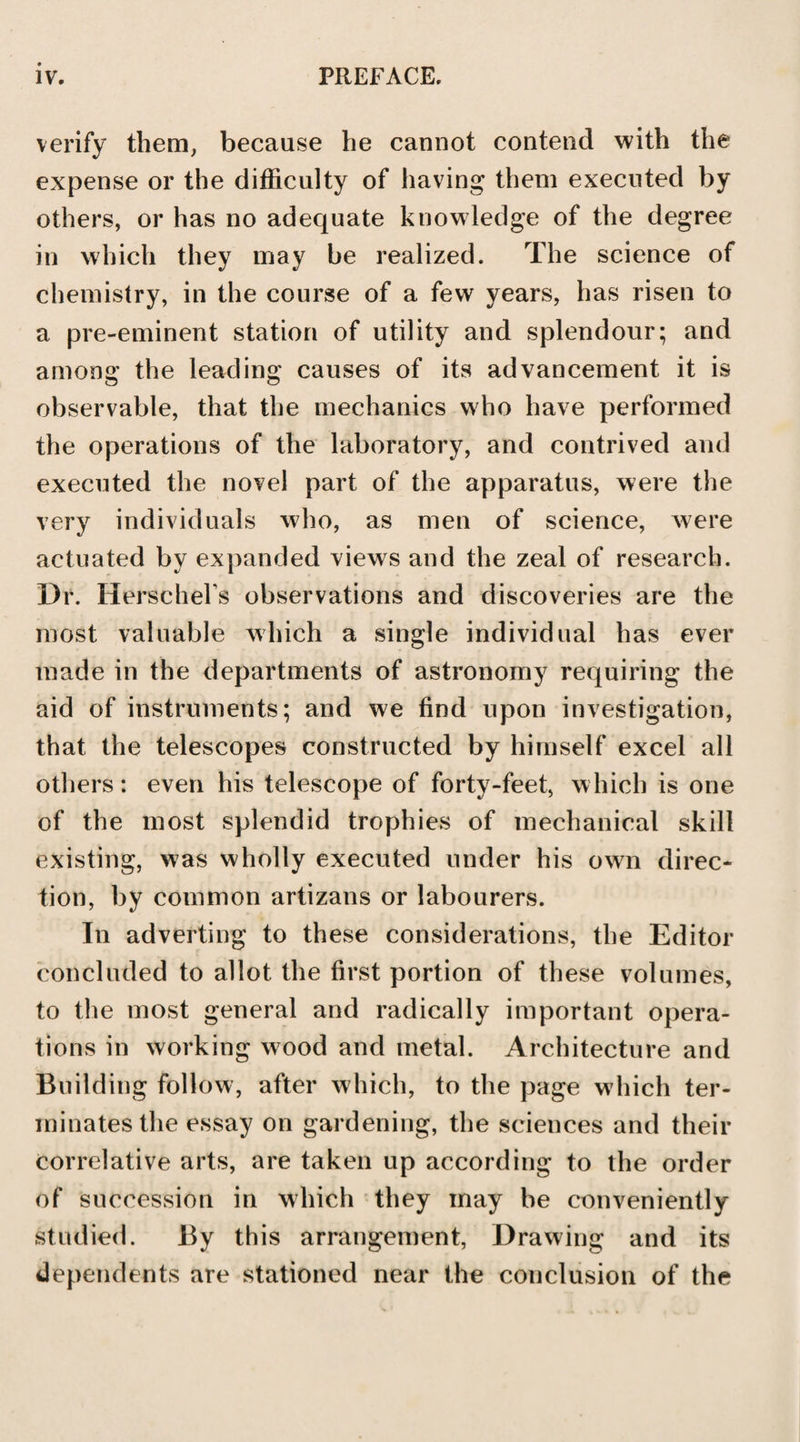 verify them, because he cannot contend with the expense or the difficulty of having them executed by others, or has no adequate knowledge of the degree in which they may be realized. The science of chemistry, in the course of a few years, has risen to a pre-eminent station of utility and splendour; and among the leading causes of its advancement it is observable, that the mechanics who have performed the operations of the laboratory, and contrived and executed the novel part of the apparatus, were the very individuals who, as men of science, were actuated by expanded views and the zeal of research. Dr. Herschel s observations and discoveries are the most valuable which a single individual has ever made in the departments of astronomy requiring the aid of instruments; and we find upon investigation, that the telescopes constructed by himself excel all others: even his telescope of forty-feet, which is one of the most splendid trophies of mechanical skill existing, was wholly executed under his own direc¬ tion, by common artizans or labourers. In adverting to these considerations, the Editor concluded to allot the first portion of these volumes, to the most general and radically important opera¬ tions in working wood and metal. Architecture and Building follow, after which, to the page which ter¬ minates the essay on gardening, the sciences and their correlative arts, are taken up according to the order of succession in which they may be conveniently studied. By this arrangement, Drawing and its dependents are stationed near the conclusion of the