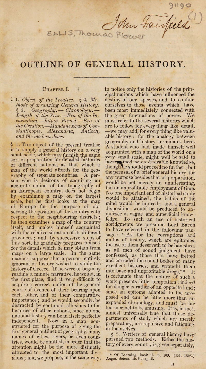 9 P OUTLINE OF GENERAL HISTORY. Chapter I. § 1. Object of the Treatise, § 2, Me¬ thods of arranging General History. § 3. Geography.— Chronology.— Length of the Year,—Era of the In¬ carnation.—Julian Period.—Era of the Creation.—Mundane Eras of Con¬ stantinople, Alexandria, Antioch, and the modern Jews. $ 1. The object of the present treatise is to supply a general history on a very small scalp, which may furnish the same sort of preparation for detailed histories of different nations, as that which a map of the world affords for the geo¬ graphy of separate countries. A per¬ son who is desirous of acquiring an accurate notion of the topography of an European country, does not begin by examining a map on the largest scale, but he first looks at the map of Europe for the purpose of ob¬ serving the position of the country with respect to the neighbouring districts ; he then examines a map of the country itself, and makes himself acquainted with the relative situation of its different provinces ; and, by successive steps of this sort, he gradually prepares himself for the details which he may obtain from maps on a large scale. In the same manner, suppose that a person entirely ignorant of history wished to study the history of Greece. If he were to begin by reading a minute narrative, he would, in the first place, find it very difficult to acquire a correct notion of the general course of events, of their bearing upon each other, and of their comparative importance ; and he would, secondly, be distracted by continual allusions to the histories of other nations, since no one national history can be in itself perfectly independent. Now in a map con¬ structed for the purpose of giving the first general outlines of geography, many names of cities, rivers, or even coun¬ tries, would be omitted, in order that the attention might be the more distinctly attracted to the most important divi¬ sions ; and we propose, in the same way, to notice only the histories of the prin¬ cipal nations which have influenced the destiny of ou*r species, and to confine ourselves to those events which have been most immediately connected with the great fluctuations of power. We must refer to the several histories which are to follow for every thing like detail, —we may add, for every thing like valu¬ able history : for the analogy between geography and history terminates here. A student who had made himself well acquainted with a map of the world on a very small scale, might well be said to have^mined some desirable knowledge, thoughne should proceed no further; but the perusal of a brief general history, for any purpose besides that of preparation, would be not merely an uninteresting, but an unprofitable employment of time. No one important end of historical study would be attained; the habits of the mind would be injured; and a general disposition would be produced to ac¬ quiesce in vague and superficial know¬ ledge. To such an use of historical abridgments we presume Lord Bacon to have referred in the following pas¬ sage : “ As for the corruptions and moths of history, which are epitomes, the use of them deserveth to be banished, as all men of sound judgment have confessed, as those that have fretted and corroded the sound bodies of many excellent histories, and wrought them into base and unprofitable dregs.”* It is fortunate that the nature of such a work presents little temptation : indeed the danger is rather of an opposite kind; since an epitome adapted to the pro¬ posed end can be little more than an expanded chronology, and must be far too succinct to be amusing. It is, in fact, almost universally true that those de¬ partments of study which are merely preparatory, are repulsive and fatiguing in themselves. § 2. Writers of general history have pursued two methods. Either the his¬ tory of every country is given separately, * Of Learning, book ii. p. 109. (Ed. 1S08.J Augm, Scient. lib. ii, cap. 6, li