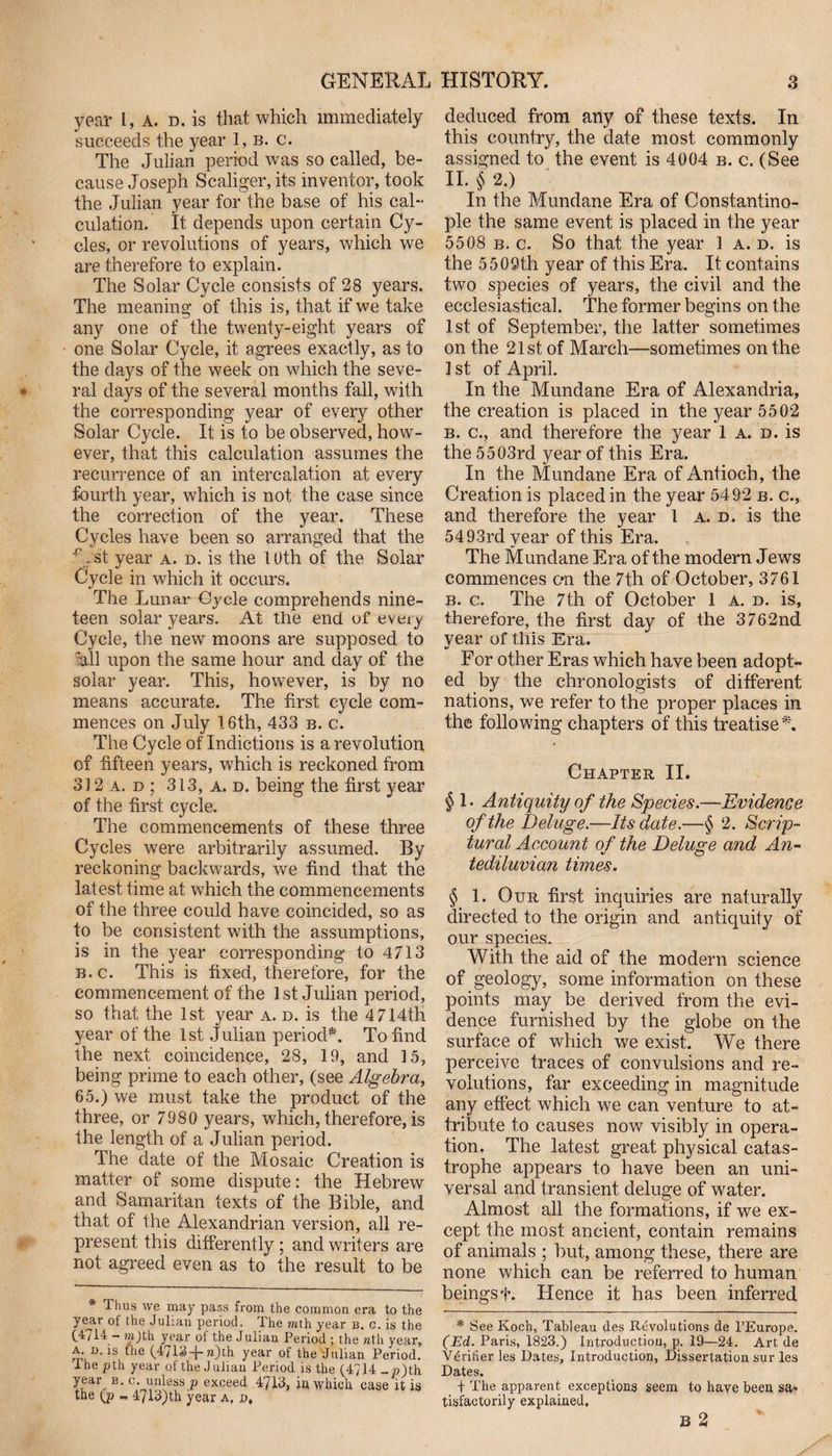 year l, a. d. is that which immediately succeeds the year 1, b. c. The Julian period was so called, be¬ cause Joseph Scaliger, its inventor, took the Julian year for the base of his cal¬ culation. It depends upon certain Cy¬ cles, or revolutions of years, which we are therefore to explain. The Solar Cycle consists of 28 years. The meaning of this is, that if we take any one of the twenty-eight years of one Solar Cycle, it agrees exactly, as to the days of the week on which the seve¬ ral days of the several months fall, with the corresponding year of every other Solar Cycle. It is to be observed, how¬ ever, that this calculation assumes the recurrence of an intercalation at every fourth year, which is not the case since the correction of the year. These Cycles have been so arranged that the A st year a. d. is the 10th of the Solar Cycle in which it occurs. The Lunar Cycle comprehends nine¬ teen solar years. At the end of every Cycle, the new moons are supposed to all upon the same hour and day of the solar year. This, however, is by no means accurate. The first cycle com¬ mences on July 16th, 433 b. c. The Cycle of Indictions is a revolution of fifteen years, which is reckoned from 312 a. d ; 313, a. d. being the first year of the first cycle. The commencements of these three Cycles were arbitrarily assumed. By reckoning backwards, we find that the latest time at which the commencements of the three could have coincided, so as to be consistent with the assumptions, is in the year corresponding to 4713 b.c. This is fixed, therefore, for the commencement of the 1st Julian period, so that the 1st year a. d. is the 4 714th year of the 1st Julian period*. To find the next coincidence, 28, 19, and 15, being prime to each other, (see Algebra, 65.) we must take the product of the three, or 7980 years, which, therefore, is the length of a Julian period. The date of the Mosaic Creation is matter of some dispute: the Hebrew and Samaritan texts of the Bible, and that of the Alexandrian version, all re¬ present this differently ; and writers are not agreed even as to the result to be * Thus we may pass from the common era to the yeyr of the Julian period. The mth year b. c. is the (4714 - mjth year of the Julian Period ; the nth year, a d. is the (4713-|-n)th year of the-Julian Period, ihe pth year of the J ulian Period is the (4714 _«)th yeay b. c. unless p exceed 4713, in which case it is the ij> - 47l3)th year a. d. deduced from any of these texts. In this country, the date most commonly assigned to the event is 4004 b. c. (See II. § 2.) In the Mundane Era of Constantino¬ ple the same event is placed in the year 5508 b. c. So that the year 1 a. d. is the 5509th year of this Era. It contains two species of years, the civil and the ecclesiastical. The former begins on the 1st of September, the latter sometimes on the 21st of March—sometimes on the 1 st of April. In the Mundane Era of Alexandria, the creation is placed in the year 5502 b. c., and therefore the year 1 a. d. is the 5503rd year of this Era. In the Mundane Era of Antioch, the Creation is placed in the year 5492 b. c., and therefore the year 1 a. d. is the 54 93rd year of this Era. The Mundane Era of the modern Jews commences c*n the 7th of October, 3761 b. c. The 7th of October 1 a. d. is, therefore, the first day of the 3762nd year of this Era. For other Eras which have been adopt¬ ed by the chronologists of different nations, we refer to the proper places in the following chapters of this treatise*. Chapter II. § 1. Antiquity of the Species.—Evidence of the Deluge.—Its date.—§ 2. Scrip¬ tural Account of the Deluge and An¬ tediluvian times. § 1. Our first inquiries are naturally directed to the origin and antiquity of our species. With the aid of the modern science of geology, some information on these points may be derived from the evi¬ dence furnished by the globe on the surface of which we exist. We there perceive traces of convulsions and re¬ volutions, far exceeding in magnitude any effect which we can venture to at¬ tribute to causes now visibly in opera¬ tion. The latest great physical catas¬ trophe appears to have been an uni¬ versal and transient deluge of water. Almost all the formations, if we ex¬ cept the most ancient, contain remains of animals ; but, among these, there are none which can be referred to human beings t. Hence it has been inferred * See Koch, Tableau des Revolutions de PEurope. (Ed. Paris, 1823.) Introduction, p. 19—24. Art de Verifier les Dates, Introduction, Dissertation sur les Dates. + The apparent exceptions seem to have been sa¬ tisfactorily explained.