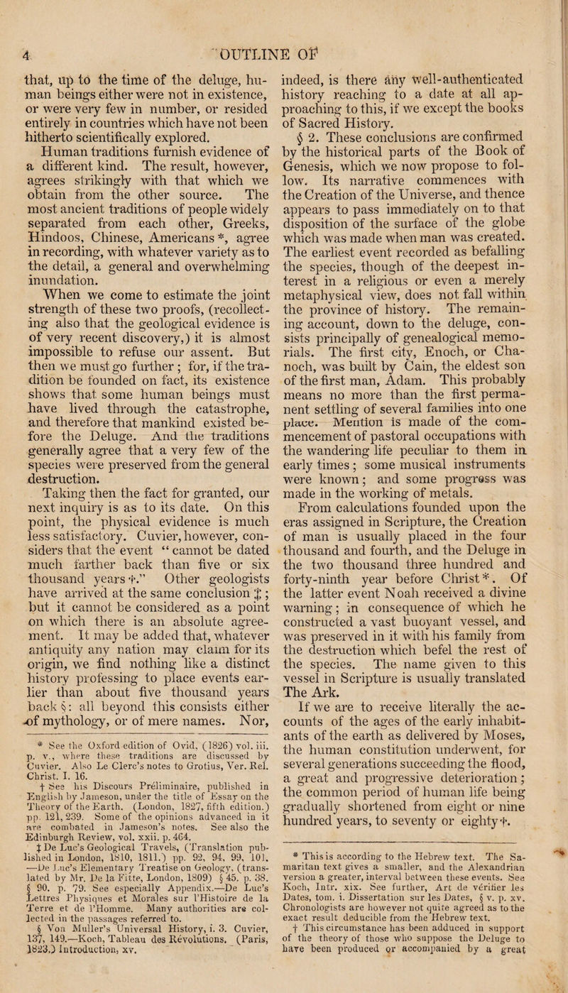 that, up to the time of the deluge, hu¬ man beings either were not in existence, or were very few in number, or resided entirely in countries which have not been hitherto scientifically explored. Human traditions furnish evidence of a different bind. The result, however, agrees strikingly with that which we obtain from the other source. The most ancient traditions of people widely separated from each other, Greeks, Hindoos, Chinese, Americans * * * § *, agree in recording, with whatever variety as to the detail, a general and overwhelming inundation. When we come to estimate the joint strength of these two proofs, (recollect¬ ing also that the geological evidence is of very recent discovery,) it is almost impossible to refuse our assent. But then we must go further ; for, if the tra¬ dition be founded on fact, its existence shows that some human beings must have lived through the catastrophe, and therefore that mankind existed be¬ fore the Deluge. And the traditions generally agree that a very few of the species were preserved from the general destruction. Taking then the fact for granted, our next inquiry is as to its date. On this point, the physical evidence is much less satisfactory. Cuvier, however, con¬ siders that the event “ cannot be dated much farther back than five or six thousand years f.” Other geologists have arrived at the same conclusion $ ; but it cannot be considered as a point on which there is an absolute agree¬ ment. It may be added that, whatever antiquity any nation may claim for its origin, we find nothing like a distinct history professing to place events ear¬ lier than about five thousand years back§: all beyond this consists either -of mythology, or of mere names. Nor, * Seethe Oxford edition of Ovid, (1826) vol. iii. p. v., where these traditions are discussed by Cuvier. Also Le Clerc’s notes to Grotius, Ver. Rel. Christ. I. 16. f See his Discours Prelirninaire, published in English by Jameson, under the title of Essay on the Theory of the Earth. (London, 1827, fifth edition.) pp. 121,239. Some of the opinions advanced in it are combated in Jameson’s notes. See also the Edinburgh Review, vol. xxii. p. 464. | De Luc’s Geological Travels, (Translation pub¬ lished in London, 1810, 1811.) pp. 92, 94, 99, 101. —De Luc’s Elementary Treatise on Geology, (trans¬ lated by Mr. De la Fitte, London, 1809) § 45. p. 38. § 90. p. 79. See especially Appendix.—De Luc’s Lettres Physiques et Morales sur l’Histoire de la Terre et de l’Homme. Many authorities are col¬ lected in the passages referred to. § Von Muller’s Universal History, i. 3. Cuvier, 137, 149.—Koch, Tableau des Revolutions. (Paris, 1823,) Introduction, xv. indeed, is there any well-authenticated history reaching to a date at all ap¬ proaching to this, if we except the books of Sacred Histoiy. § 2. These conclusions are confirmed by the historical parts of the Book of Genesis, which we now propose to fol¬ low. Its narrative commences with the Creation of the Universe, and thence appears to pass immediately on to that disposition of the surface of the globe which was made when man was created. The earliest event recorded as befalling the species, though of the deepest in¬ terest in a religious or even a merely metaphysical view, does not fall within the province of history. The remain¬ ing account, down to the deluge, con¬ sists principally of genealogical memo¬ rials. The first city, Enoch, or Cha- noch, was built by Cain, the eldest son of the first man, Adam. This probably means no more than the first perma¬ nent settling of several families into one place. Mention is made of the com¬ mencement of pastoral occupations with the wandering life peculiar to them in early times ; some musical instruments were known; and some progress was made in the working of metals. From calculations founded upon the eras assigned in Scripture, the Creation of man is usually placed in the four thousand and fourth, and the Deluge in the two thousand three hundred and forty-ninth year before Christ*. Of the latter event Noah received a divine warning; in consequence of which he constructed a vast buovant vessel, and * , _ was preserved in it with his family from the destruction which befel the rest of the species. The name given to this vessel in Scripture is usually translated The Ark. If we are to receive literally the ac¬ counts of the ages of the early inhabit¬ ants of the earth as delivered by Moses, the human constitution underwent, for several generations succeeding the flood, a great and progressive deterioration; the common period of human life being gradually shortened from eight or nine hundred years, to seventy or eighty f. * This is according to the Hebrew text. The Sa¬ maritan text gives a smaller, and the Alexandrian version a greater, interval between these events. See Koch, Intr. xix. See further, Art de verifier les Dates, tom. i. Dissertation sur les Dates, § v. p. xv. Chronologists are however not quite agreed as to the exact result deducible from the Hebrew text. + This circumstance has been adduced in support of the theory of those who suppose the Deluge to have been produced or accompanied by a great