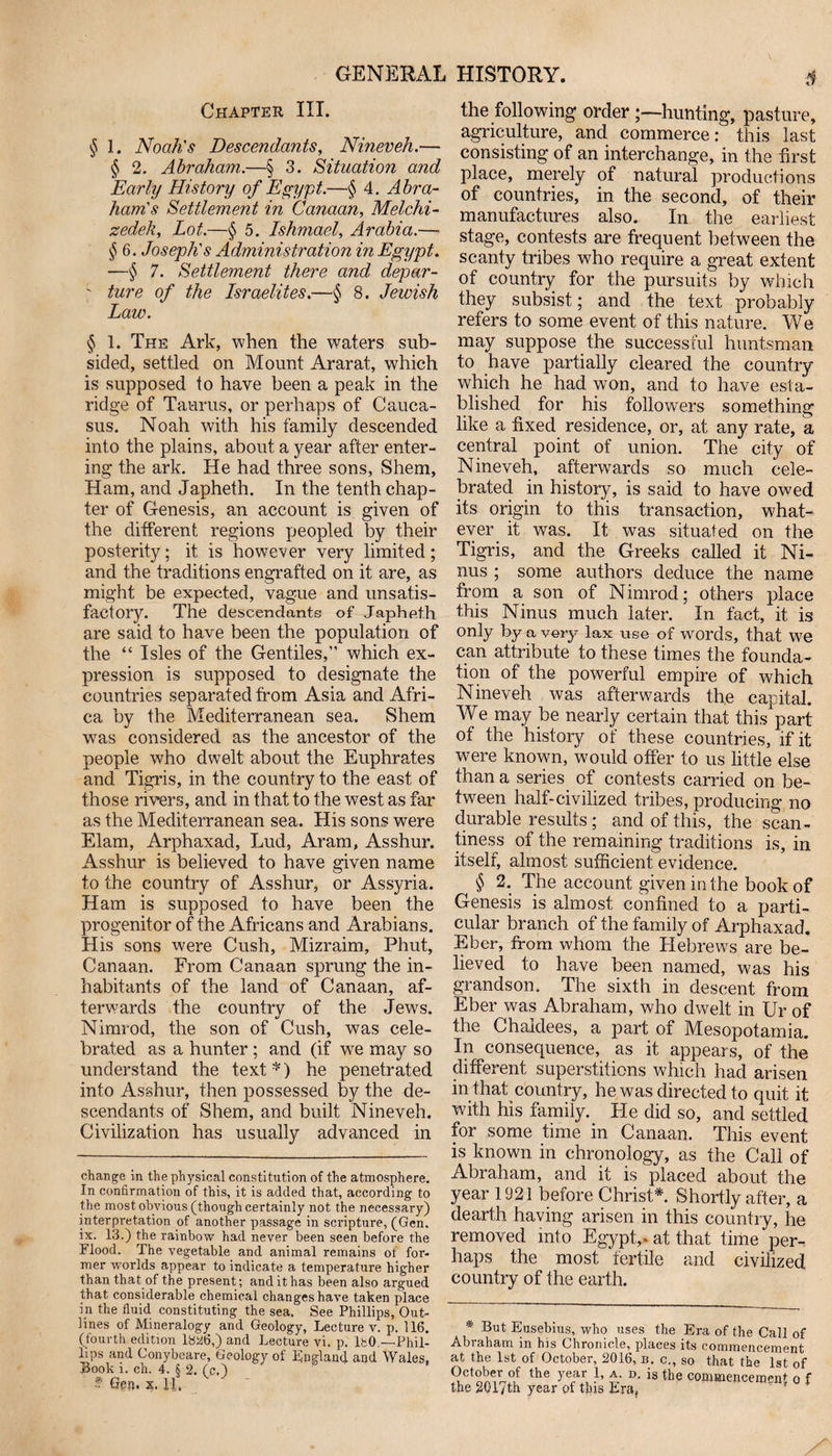 Chapter III. § 1. Noah's Descendants, Nineveh.— § 2. Abraham.—§ 3. Situation and Early History of Egypt.—§ 4. Abra¬ ham's Settlement in Canaan, Melchi- zedek, Lot.—§ 5. Ishmael, Arabia.— § 6. Joseph's Administration in Egypt. —$ 7. Settlement there and depar- ' ture of the Israelites.—§ 8. Jewish Law. § 1. The Ark, when the waters sub¬ sided, settled on Mount Ararat, which is supposed to have been a peak in the ridge of Taurus, or perhaps of Cauca¬ sus. Noah with his family descended into the plains, about a year after enter¬ ing the ark. He had three sons, Shem, Ham, and Japheth. In the tenth chap¬ ter of Genesis, an account is given of the different regions peopled by their posterity; it is however very limited; and the traditions engrafted on it are, as might be expected, vague and unsatis¬ factory. The descendants of Japheth are said to have been the population of the “ Isles of the Gentiles,” which ex¬ pression is supposed to designate the countries separated from Asia and Afri¬ ca by the Mediterranean sea. Shem was considered as the ancestor of the people who dwelt about the Euphrates and Tigris, in the country to the east of those rivers, and in that to the west as far as the Mediterranean sea. His sons were Elam, Arphaxad, Lud, Aram, Asshur. Asshur is believed to have given name to the country of Asshur, or Assyria. Ham is supposed to have been the progenitor of the Africans and Arabians. His sons were Cush, Mizraim, Phut, Canaan. From Canaan sprung the in¬ habitants of the land of Canaan, af¬ terwards the country of the Jews. Nimrod, the son of Cush, was cele¬ brated as a hunter ; and (if we may so understand the text*) he penetrated into Asshur, then possessed by the de¬ scendants of Shem, and built Nineveh. Civilization has usually advanced in change in the physical constitution of the atmosphere. In confirmation of this, it is added that, according to the most obvious (though certainly not the necessary) interpretation of another passage in scripture, (Gen. ix. 13.) the rainbow had never been seen before the Flood. The vegetable and animal remains ot for¬ mer worlds appear to indicate a temperature higher than that of the present; and it has been also argued that considerable chemical changes have taken place in the fluid constituting the sea. See Phillips, Out¬ lines of Mineralogy and Geology, Lecture v. p. 116. (fourth edition 18^6,) and Lecture vi. p. IfcO.—Phil¬ ips and Conybeare, Geology of England and Wales, Book i. ch. 4. S 2. (c.) ' ’ f Gen. x. 11. the following orderhunting, pasture, agriculture, and commerce: this last consisting of an interchange, in the first place, merely of natural productions of countries, in the second, of their manufactures also. In the earliest stage, contests are frequent between the scanty tribes who require a great extent of country for the pursuits by which they subsist; and the text probably refers to some event of this nature. We may suppose the successful huntsman to have partially cleared the country which he had won, and to have esta¬ blished for his followers something like a fixed residence, or, at any rate, a central point of union. The city of Nineveh, afterwards so much cele¬ brated in history, is said to have owed its origin to this transaction, what¬ ever it was. It was situated on the Tigris, and the Greeks called it Ni- nus ; some authors deduce the name from a son of Nimrod; others place this Ninus much later. In fact, it is only by a very lax use of words, that we can attribute to these times the founda¬ tion of the powerful empire of which Nineveh was afterwards the capital. We may be nearly certain that this part of the history of these countries, if it were known, would offer to us little else than a series of contests carried on be¬ tween half-civilized tribes, producing no durable results ; and of this, the scan¬ tiness of the remaining traditions is, in itself, almost sufficient evidence. ^ § 2. The account given in the book of Genesis is almost confined to a parti¬ cular branch of the family of Arphaxad. Eber, from whom the Hebrews are be¬ lieved to have been named, was his grandson. The sixth in descent from Eber was Abraham, who dwelt in Ur of the Chaldees, a part of Mesopotamia. In consequence, as it appears, of the different superstitions which had arisen in that country, he was directed to quit it with his family. He did so, and settled for some time in Canaan. This event is known in chronology, as the Call of Abraham, and it is placed about the year 1921 before Christ*. Shortly after, a dearth having arisen in this country, he removed into Egypt,, at that time per¬ haps the most fertile and civilized country of the earth. * But Eusebius, who uses the Era of the Call of Abraham in his Chronicle, places its commencement at the 1st of October, 2016, b. c., so that the 1st of the ye,ar, -1’ D- is the commencement o f the 2017th year of this Era,