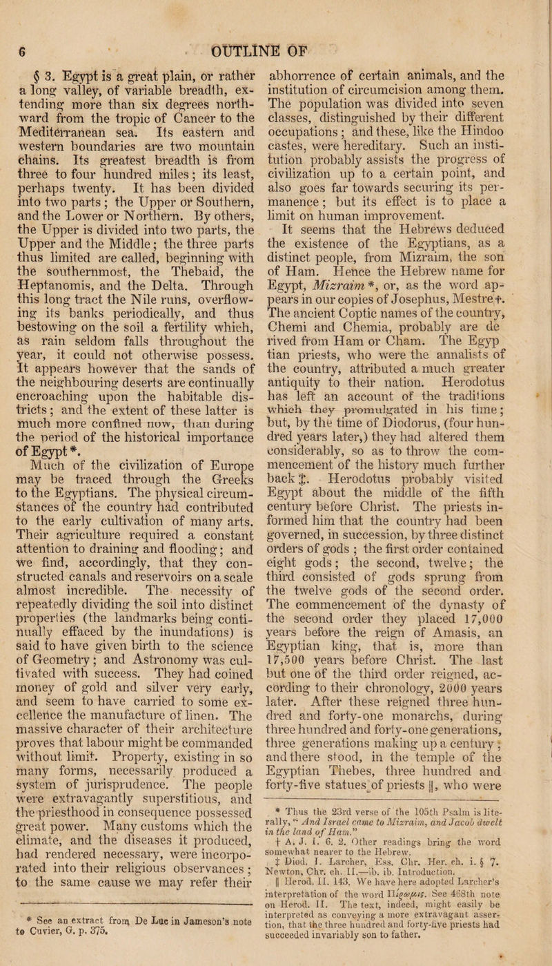 § 3. Egypt is a great plain, or rather a long valley, of variable breadth, ex¬ tending more than six degrees north¬ ward from the tropic of Cancer to the Mediterranean sea. Its eastern and western boundaries are two mountain chains. Its greatest breadth is from three to four hundred miles; its least, perhaps twenty. It has been divided into two parts ; the Upper or Southern, and the Lower or Northern. By others, the Upper is divided into two parts, the Upper and the Middle ; the three parts thus limited are called, beginning with the southernmost, the Thebaid, the Heptanomis, and the Delta. Through this long tract the Nile runs, overflow¬ ing its banks periodically, and thus bestowing on the soil a fertility which, as rain seldom falls throughout the year, it could not otherwise possess. It appears however that the sands of the neighbouring deserts are continually encroaching upon the habitable dis¬ tricts ; and the extent of these latter is much more confined now, than during the period of the historical importance of Egypt *. Much of the civilization of Europe may be traced through the Greeks to the Egyptians. The physical circum¬ stances of the country had contributed to the early cultivation of many arts. Their agriculture required a constant attention to draining and flooding; and we find, accordingly, that they con¬ structed canals and reservoirs on a scale almost incredible. The necessity of repeatedly dividing the soil into distinct properties (the landmarks being conti¬ nually effaced by the inundations) is said to have given birth to the science of Geometry ; and Astronomy was cul¬ tivated with success. They had coined money of gold and silver very early, and seem to have carried to some ex¬ cellence the manufacture of linen. The massive character of their architecture proves that labour might be commanded without limit. Property, existing in so many forms, necessarily produced a system of jurisprudence. The people were extravagantly superstitious, and the priesthood in consequence possessed great power. Many customs which the climate, and the diseases it produced, had rendered necessary, were incorpo¬ rated into their religious observances ; to the same cause we may refer their * See an extract from De Lue in Jameson’s note t© Cuvier, G. p. 3?5. abhorrence of certain animals, and the institution of circumcision among them. The population was divided into seven classes, distinguished by their different occupations ; and these, like the Hindoo castes, were hereditary. Such an insti¬ tution probably assists the progress of civilization up to a certain point, and also goes far towards securing its per¬ manence ; but its effect is to place a limit on human improvement. It seems that the Llebrews deduced the existence of the Egyptians, as a distinct people, from Mizraim, the son of Ham. Hence the Hebrew name for Egypt, Mizraim *, or, as the word ap¬ pears in our copies of Josephus, Mestre f. The ancient Coptic names of the country, Chemi and Chemia, probably are de rived from Ham or Cham. The Egyp tian priests, who were the annalists of the country, attributed a much greater antiquity to their nation. Herodotus has left an account of the traditions which they promulgated in his time; but, by the time of Diodorus, (four hun¬ dred years later,) they had altered them considerably, so as to throw the com¬ mencement of the history much further back %. Herodotus probably visited Egypt about the middle of the fifth century before Christ. The priests in¬ formed him that the country had been governed, in succession, by three distinct orders of gods ; the first order contained eight gods; the second, twelve; the third consisted of gods sprung from the twelve gods of the second order. The commencement of the dynasty of the second order they placed 17,000 years before the reign of Amasis, an Egyptian king, that is, more than 17,500 years before Christ. The last but one of the third order reigned, ac¬ cording to their chronology, 2000 years later. After these reigned three hun¬ dred and forty-one monarchs, during three hundred and forty-one generations, three generations making up a century - and there stood, in the temple of the Egyptian Thebes, three hundred and forty-five statues of priests jj, who were * Thus the 23rd verse of the 105th Psalm is lite¬ rally, And Israel came to Mizraim, and Jacob dwelt in the land of Ham.” f A. J. I. 6. 2. Other readings bring the word somewhat nearer to the Hebrew. t Diod. I. Lareher, Ess. Chr. Her. ch. i. § 7« Newton, Chr. ch. II.—ib. ib. Introduction. || Herod. II. 143. We have here adopted Larcher’s interpretation of the word IIigaftts. See 468th note on Herod. II. The text, indeed, might easily be interpreted as conveying a more extravagant asser¬ tion, that the three hundred and forty-live priests had succeeded invariably son to father.