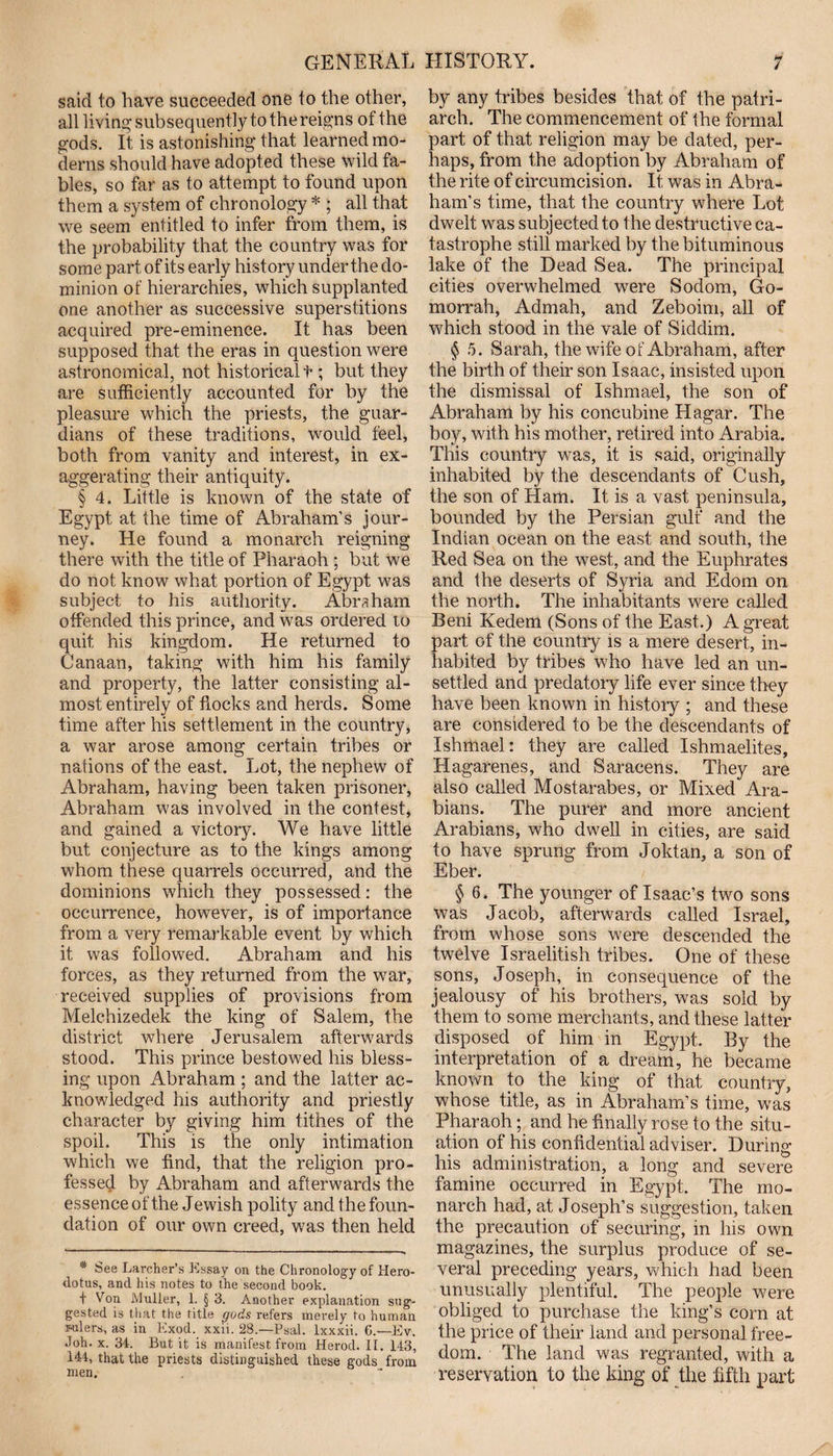 GENERAL said to have succeeded one to the other, all living subsequently to the reigns of the gods. It is astonishing that learned mo¬ derns should have adopted these wild fa¬ bles, so far as to attempt to found upon them a system of chronology * ; all that we seem entitled to infer from them, is the probability that the country was for some part of its early history under the do¬ minion of hierarchies, which supplanted one another as successive superstitions acquired pre-eminence. It has been supposed that the eras in question were astronomical, not historical f ; but they are sufficiently accounted for by the pleasure which the priests, the guar¬ dians of these traditions, would feel, both from vanity and interest, in ex¬ aggerating their antiquity. § 4. Little is known of the state of Egypt at the time of Abraham’s jour¬ ney. He found a monarch reigning there with the title of Pharaoh ; but we do not know what portion of Egypt was subject to his authority. Abraham offended this prince, and was ordered to quit his kingdom. He returned to Canaan, taking with him his family and property, the latter consisting al¬ most entirely of hocks and herds. Some time after his settlement in the country, a war arose among certain tribes or nations of the east. Lot, the nephew of Abraham, having been taken prisoner, Abraham was involved in the contest, and gained a victory. We have little but conjecture as to the kings among whom these quarrels occurred, and the dominions which they possessed: the occurrence, however, is of importance from a very remarkable event by which it was followed. Abraham and his forces, as they returned from the war, received supplies of provisions from Melchizedek the king of Salem, the district where Jerusalem afterwards stood. This prince bestowed his bless¬ ing upon Abraham ; and the latter ac¬ knowledged his authority and priestly character by giving him tithes of the spoil. This is the only intimation which we find, that the religion pro¬ fessed by Abraham and afterwards the essence of the Jewish polity and the foun¬ dation of our own creed, was then held * See Larcher’s Essay on the Chronology of Hero¬ dotus, and his notes to the second book. t Von Muller, 1. § 3. Another explanation sug¬ gested is that the title gods refers merely to human rulers, as in Kxod. xxii. 28.—Psal. lxxxii. G.—Ev. Joh. x. 34. But it is manifest from Herod. II. 143, 144, that the priests distinguished these gods from men. HISTORY. 7 by any tribes besides that of the patri¬ arch. The commencement of the formal part of that religion may be dated, per¬ haps, from the adoption by Abraham of the rite of circumcision. It was in Abra¬ ham’s time, that the country where Lot dwelt was subjected to the destructive ca¬ tastrophe still marked by the bituminous lake of the Dead Sea. The principal cities overwhelmed were Sodom, Go¬ morrah, Admah, and Zeboim, all of which stood in the vale of Siddim. § 5. Sarah, the wife of Abraham, after the birth of their son Isaac, insisted upon the dismissal of Ishmael, the son of Abraham by his concubine Hagar. The boy, with his mother, retired into Arabia. This country was, it is said, originally inhabited by the descendants of Cush, the son of Ham. It is a vast peninsula, bounded by the Persian gulf and the Indian ocean on the east and south, the Red Sea on the west, and the Euphrates and the deserts of Syria and Edom on the north. The inhabitants were called Beni Kedem (Sons of the East.) A great part of the country is a mere desert, in¬ habited by tribes who have led an un¬ settled and predatory life ever since they have been known in history ; and these are considered to be the descendants of Ishmael: they are called Ishmaelites, Hagarenes, and Saracens. They are also called Mostarabes, or Mixed Ara¬ bians. The purer and more ancient Arabians, who dwell in cities, are said to have sprung from Joktan, a son of Eber. § 6. The younger of Isaac’s two sons was Jacob, afterwards called Israel, from whose sons w?ere descended the twelve Israelitish tribes. One of these sons, Joseph, in consequence of the jealousy of his brothers, was sold by them to some merchants, and these latter disposed of him in Egypt. By the interpretation of a dream, he became known to the king of that country, whose title, as in Abraham’s time, was Pharaoh; and he finally rose to the situ¬ ation of his confidential adviser. During his administration, a long and severe famine occurred in Egypt. The mo¬ narch had, at Joseph’s suggestion, taken the precaution of securing, in his own magazines, the surplus produce of se¬ veral preceding years, which had been unusually plentiful. The people were obliged to purchase the king’s corn at the price of their land and personal free¬ dom. The land was regranted, with a reservation to the king of the fifth part