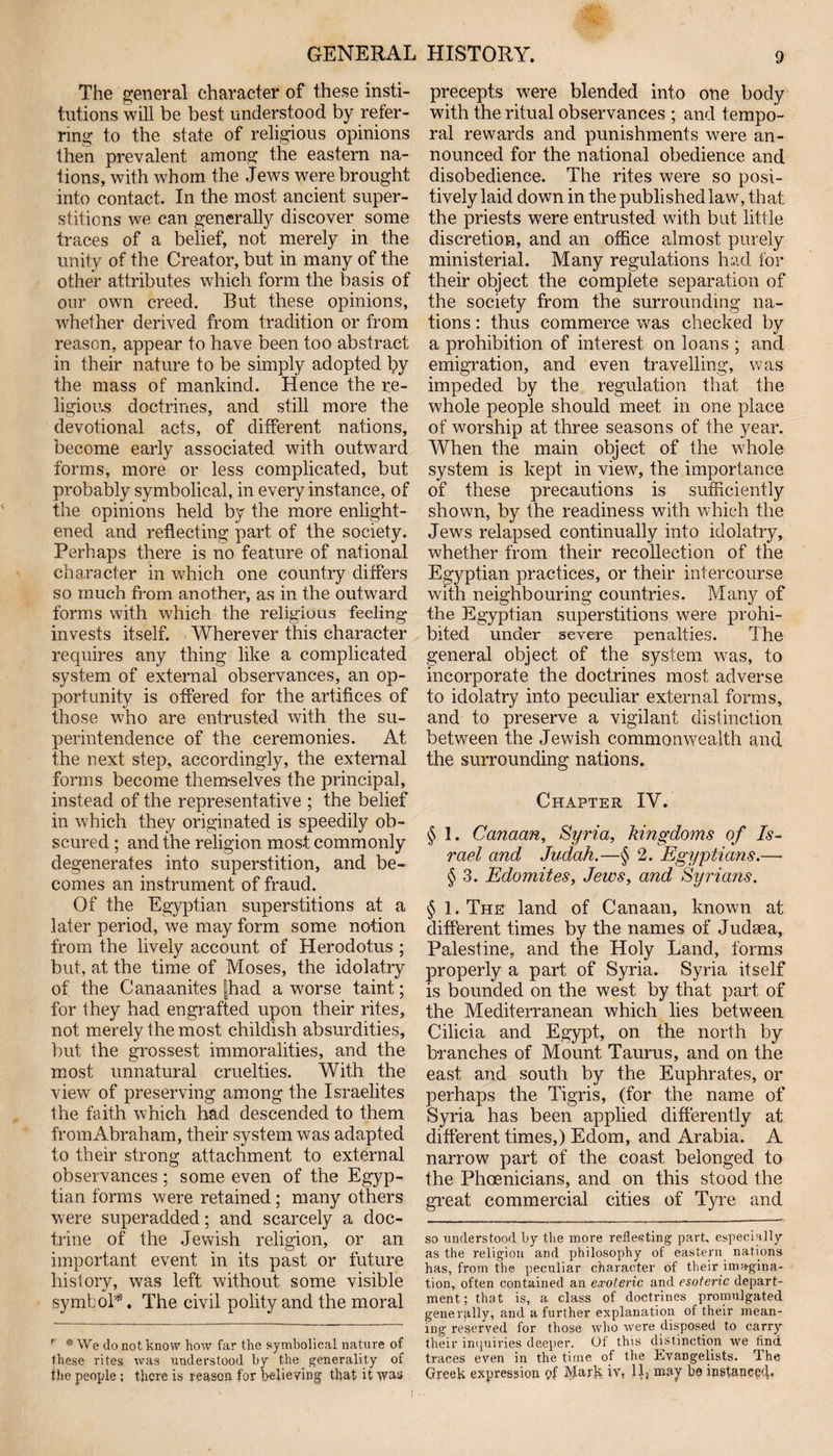The general character of these insti¬ tutions will be best understood by refer¬ ring to the state of religious opinions then prevalent among the eastern na¬ tions, with whom the Jews were brought into contact. In the most ancient super¬ stitions we can generally discover some traces of a belief, not merely in the unity of the Creator, but in many of the other attributes which form the basis of our own creed. But these opinions, whether derived from tradition or from reason, appear to have been too abstract in their nature to be simply adopted Ipy the mass of mankind. Hence the re¬ ligious doctrines, and still more the devotional acts, of different nations, become early associated with outward forms, more or less complicated, but probably symbolical, in every instance, of the opinions held by the more enlight¬ ened and reflecting part of the society. Perhaps there is no feature of national character in which one country differs so much from another, as in the outward forms with which the religious feeling invests itself. Wherever this character requires any thing like a complicated system of external observances, an op¬ portunity is offered for the artifices of those who are entrusted with the su¬ perintendence of the ceremonies. At the next step, accordingly, the external forms become themselves the principal, instead of the representative ; the belief in which they originated is speedily ob¬ scured ; and the religion most commonly degenerates into superstition, and be¬ comes an instrument of fraud. Of the Egyptian superstitions at a later period, we may form some notion from the lively account of Herodotus ; but, at the time of Moses, the idolatry of the Canaanites |had a worse taint; for they had engrafted upon their rites, not merely the most childish absurdities, but the grossest immoralities, and the most unnatural cruelties. With the view of preserving among the Israelites the faith which had descended to them from Abraham, their system was adapted to their strong attachment to external observances; some even of the Egyp¬ tian forms were retained; many others were superadded; and scarcely a doc¬ trine of the Jewish religion, or an important event in its past or future history, was left without some visible symbol*. The civil polity and the moral ' * We do not know how far the symbolical nature of these rites was understood by the generality of the people ; there is reason for believing that it was precepts were blended into one body with the ritual observances ; and tempo¬ ral rewards and punishments were an¬ nounced for the national obedience and disobedience. The rites were so posi¬ tively laid down in the published law, that the priests were entrusted with but little discretion, and an office almost purely ministerial. Many regulations had for their object the complete separation of the society from the surrounding na¬ tions : thus commerce was checked by a prohibition of interest on loans ; and emigration, and even travelling, was impeded by the regulation that the whole people should meet in one place of worship at three seasons of the year. When the main object of the whole system is kept in view, the importance of these precautions is sufficiently shown, by the readiness with which the Jews relapsed continually into idolatry, whether from their recollection of the Egyptian practices, or their intercourse with neighbouring countries. Many of the Egyptian superstitions were prohi¬ bited under severe penalties. The general object of the system was, to incorporate the doctrines most adverse to idolatry into peculiar external forms, and to preserve a vigilant distinction between the Jewish commonwealth and the surrounding nations. Chapter IV. § 1. Canaan, Syria, kingdoms of Is¬ rael and Judah.—§ 2. Egyptians.—■ § 3. Edomites, Jews, and Syrians. § 1. The land of Canaan, known at different times by the names of Judaea, Palestine, and the Holy Land, forms properly a part of Syria. Syria itself is bounded on the west by that part of the Mediterranean which lies between Cilicia and Egypt, on the north by branches of Mount Taurus, and on the east and south by the Euphrates, or perhaps the Tigris, (for the name of Syria has been applied differently at different times,) Edom, and Arabia. A narrow part of the coast belonged to the Phoenicians, and on this stood the great commercial cities of Tyre and so understood by the more reflecting part, especially as the religion and philosophy of eastern nations has, from the peculiar character of their imagina¬ tion, often contained an exoteric and esoteric depart¬ ment; that is, a class of doctrines promulgated generally, and a further explanation of their mean¬ ing reserved for those who were disposed to carry their inquiries deeper. Of this distinction we And traces even in the time of the Evangelists. The Greek expression pf Mark iv, 11, may he instance^.