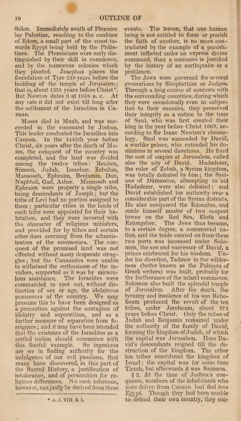 Sidon. Immediately south of Phoenice lay Palestine, reaching to the confines of Edom, a small part of the coast to¬ wards Egypt being held by the Philis¬ tines. The Phoenicians were early dis¬ tinguished by their skill in commerce, and by the numerous colonies which they planted. Josephus places the foundation of Tyre 240 years before the building of the temple of Jerusalem; that is, about 1255 years before Christ*. But Newton dates it at 1048 b. c. At any rate it did not exist till long after the settlement of the Israelites in Ca¬ naan. Moses died in Moab, and was suc¬ ceeded in the command by Joshua. This leader conducted the Israelites into Canaan. In the 1445th year before Christ, six years after the death of Mo¬ ses, the conquest of the country was completed, and the land was divided among the twelve tribes: Reuben, Simeon, Judah, Issachar, Zebulun, Manasseh, Ephraim, Benjamin, Dan, Naphtali, Gad, Asher. Manasseh and Ephraim were properly a single tribe, being descendants of Joseph; but the tribe of Levi had no portion assigned to them ; particular cities in the lands of each tribe were appointed for their ha¬ bitation, and they were invested with the character of religious ministers, and provided for by tithes and certain other dues accruing from the adminis¬ tration of the ceremonies. The con¬ quest of the promised land was not effected without many desperate strug¬ gles ; but the Canaanites were unable to withstand the enthusiasm of the in¬ vaders, supported as it was by miracu¬ lous assistance. The Israelites were commanded to root out, without dis¬ tinction of sex or age, the idolatrous possessors of the country. We may presume this to have been designed as a precaution against the contagion of idolatry and superstition, and as a further measure of separation from fo¬ reigners ; and it may have been intended that the existence of the Israelites as a settled nation should commence with this fearful example. So ingenious are we in finding authority for the indulgence of our evil passions, that many have discovered, in this part of the Sacred History, a justification of intolerance, and of persecution for re¬ ligious differences. No such inference, however, can justly be derived from these * A. J. VIII., 3. l. events. The lesson, that one human being is not entitled to force or punish the faith of another, is no more con¬ tradicted by the example of a punish¬ ment inflicted under an express divine command, than a massacre is justified by the history of an earthquake or a pestilence. The Jews were governed for several generations by Shophethim or Judges. Through a long course of contests with the surrounding countries, during which they were occasionally even in subjec¬ tion to their enemies, they preserved their integrity as a nation to the time of Saul, who wras first created their king in the year before Christ 1 069, ac¬ cording to Sir Isaac Newton’s chrono¬ logy. Saul was succeeded by David, a warlike prince, who extended his do¬ minions in several directions. He fixed the seat of empire at Jerusalem, called also the city of David. Hadadezer, the ruler of Zobah, a Syrian kingdom, was totally defeated by him ; the Syri¬ ans of Damascus, attempting to aid Hadadezer, were also defeated; and David established his authority ovsr a considerable part of the Syrian districts. He also conquered the Edomites, and made himself master of two seaport towns on the Red Sea, Eloth and Eziongeber. The Jews thus became, to a certain degree, a commercial na¬ tion, and the trade carried on from these two ports was increased under Solo¬ mon, the son and successor of David, a prince celebrated for his wisdom. Un¬ der his direction, Tadmor in the wilder¬ ness (better knowm as the Palmyra of Greek writers) was built, probably for the furtherance of the inland commerce. Solomon also built the splendid temple of Jerusalem. After his death, the tyranny and insolence of his son Reho- boam produced the revolt of the ten tribes, under Jeroboam, about 975 years before Christ. Only the tribes of Judah and Benjamin remained under the authority of the family of David, forming the kingdom of Judah, of which the capital was Jerusalem. Here Da¬ vid’s descendants reigned till the de¬ struction of the kingdom. The other ten tribes constituted the kingdom of Israel; the capital was for some time Tirzah, but afterwards it was Samaria. § 2. At the time of Joshua’s con¬ quests, numbers of the inhabitants who were driven from Canaan had tied into Egypt. Though they had been unable to defend their own country, they sue-