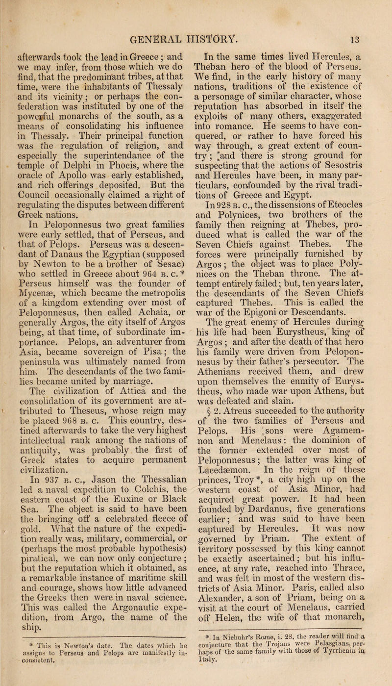 afterwards took the lead in Greece ; and we may infer, from those which we do find, that the predominant tribes, at that time, were the inhabitants of Thessaly and its vicinity; or perhaps the con¬ federation was instituted by one of the powerful monarchs of the south, as a means of consolidating his influence in Thessaly. Their principal function was the regulation of religion, and especially the superintendance of the temple of Delphi in Phocis, where the oracle of Apollo was early established, and rich offerings deposited. But the Council occasionally claimed a right of regulating the disputes between different Greek nations. In Peloponnesus two great families were early settled, that of Perseus, and that of Pelops. Perseus was a descen¬ dant of Danaus the Egyptian (supposed by Newton to be a brother of Sesac) who settled in Greece about 964 b. c. * Perseus himself was the founder of Mycenae, which became the metropolis of a kingdom extending over most of Peloponnesus, then called Achaia, or generally Argos, the city itself of Argos being, at that time, of subordinate im¬ portance. Pelops, an adventurer from Asia, became sovereign of Pisa; the peninsula was ultimately named from him. The descendants of the two fami¬ lies became united by marriage. The civilization of Attica and the consolidation of its government are at¬ tributed to Theseus, whose reign may be placed 968 b. c. This country, des¬ tined afterwards to take the very highest intellectual rank among the nations of antiquity, wras probably the first of Greek states to acquire permanent civilization. In 937 b. c., Jason the Thessalian led a naval expedition to Colchis, the eastern coast of the Euxine or Black Sea. The object is said to have been the bringing off a celebrated fleece of gold. What the nature of the expedi¬ tion really was, military, commercial, or (perhaps the most probable hypothesis) piratical, we can now only conjecture ; but the reputation which it obtained, as a remarkable instance of maritime skill and courage, shows how little advanced the Greeks then were in naval science. This was called the Argonautic expe¬ dition, from Argo, the name of the ship. * This is Newton’s date. The dates which he assigns to Perseus and Pelops are manifestly in¬ consistent. In the same times lived Hercules, a Theban hero of the blood of Perseus. We find, in the early history of many nations, traditions of the existence of a personage of similar character, whose reputation has absorbed in itself the exploits of many others, exaggerated into romance. He seems to have con¬ quered, or rather to have forced his way through, a great extent of coun¬ try ; “and there is strong ground for suspecting that the actions of Sesostris and Hercules have been, in many par¬ ticulars, confounded by the rival tradi¬ tions of Greece and Egypt. In 928 b. c., the dissensions ofEteocles and Polynices, two brothers of the family then reigning at Thebes, pro¬ duced what is called the war of the Seven Chiefs against Thebes. The forces were principally furnished by Argos; the object was to place Poly¬ nices on the Theban throne. The at¬ tempt entirely failed; but, ten years later, the descendants of the Seven Chiefs captured Thebes. This is called the war of the Epigoni or Descendants. The great enemy of Hercules during his life had been Eurystheus, king of Argos ; and after the death of that hero his family were driven from Pelopon¬ nesus by their father’s persecutor. The Athenians received them, and drew upon themselves the enmity of Eurys¬ theus, who made war upon Athens, but was defeated and slain. § 2. Atreus succeeded to the authority of the two families of Perseus and Pelops. His Isons wTere Agamem¬ non and Menelaus: the dominion of the former extended over most of Peloponnesus; the latter was king of Lacedaemon. In the reign of these princes, Troy *, a city high up on the western coast of Asia Minor, had acquired great power. It had been founded by Dardanus, five generations earlier; and was said to have been captured by Hercules. It was now governed by Priam. The extent of territory possessed by this king cannot be exactly ascertained; but his influ¬ ence, at any rate, reached into Thrace, and was felt in most of the western dis¬ tricts of Asia Minor. Paris, called also Alexander, a son of Priam, being on a visit at the court of Menelaus, carried off Helen, the wife of that monarch, * In Niebuhr’s Rome, i. 28, the reader will find a conjecture that the Trojans were Pelasgians, per¬ haps of the same family with those of Tyrrhenia in Italy.