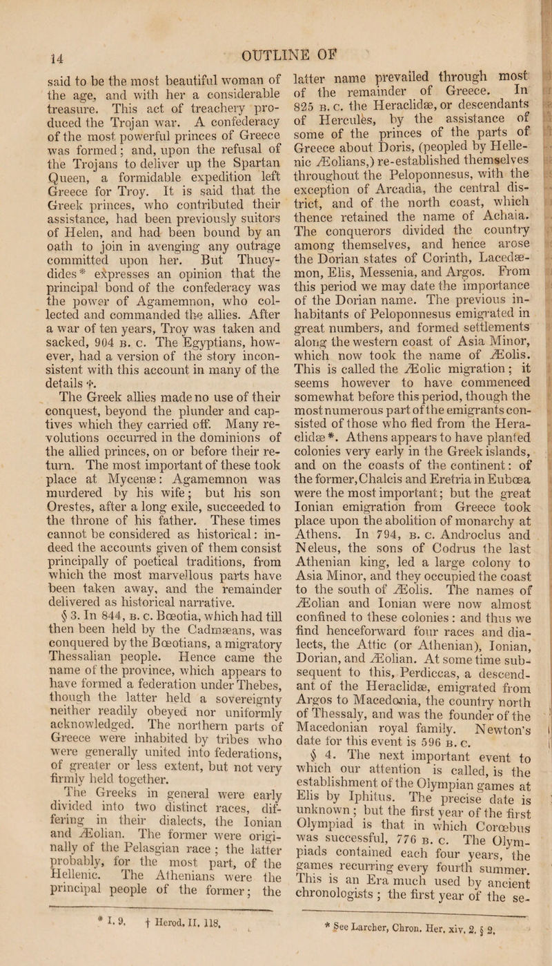 said to be the most beautiful woman of the age, and with her a considerable treasure. This act of treachery pro¬ duced the Trojan war. A confederacy of the most powerful princes of Greece was formed; and, upon the refusal of the Trojans to deliver up the Spartan Queen, a formidable expedition left Greece for Troy. It is said that the Greek princes, who contributed their assistance, had been previously suitors of Helen, and had been bound by an oath to join in avenging any outrage committed upon her. But Thucy¬ dides* expresses an opinion that the principal bond of the confederacy was the power of Agamemnon, who col¬ lected and commanded the allies. After a war of ten years, Troy was taken and sacked, 904 b. c. The Egyptians, how¬ ever, had a version of the story incon¬ sistent with this account in many of the details f. The Greek allies made no use of their conquest, beyond the plunder and cap¬ tives which they carried off. Many re¬ volutions occurred in the dominions of the allied princes, on or before their re¬ turn. The most important of these took place at Mycenae: Agamemnon was murdered by his wife; but his son Orestes, after a long exile, succeeded to the throne of his father. These times cannot be considered as historical: in¬ deed the accounts given of them consist principally of poetical traditions, from which the most marvellous parts have been taken away, and the remainder delivered as historical narrative. § 3. In 844, b. c. Boeotia, which had till then been held by the Gadmaeans, was conquered by the Boeotians, a migratory Thessalian people. Hence came the name of the province, which appears to have formed a federation under Thebes, though the latter held a sovereignty neither readily obeyed nor uniformly acknowledged. The northern parts of Greece were inhabited by tribes who were generally united into federations, of greater or less extent, but not very firmly held together. The Greeks in general were early divided into two distinct races, dif¬ fering in their dialects, the Ionian and rEolian. The former were origi¬ nally of the Pelasgian race ; the latter probably, for the most part, of the Hellenic. The Athenians were the principal people of the former; the latter name prevailed through most of the remainder of Greece. In 825 b. c. the Heraclidse, or descendants of Hercules, by the assistance of some of the princes of the parts of Greece about Doris, (peopled by Helle¬ nic yEolians,) re-established themselves throughout the Peloponnesus, with the exception of Arcadia, the central dis¬ trict, and of the north coast, which thence retained the name of Achaia. The conquerors divided the country among themselves, and hence arose the Dorian states of Corinth, Lacedae¬ mon, Elis, Messenia, and Argos. From this period we may date the importance of the Dorian name. The previous in¬ habitants of Peloponnesus emigrated in great numbers, and formed settlements along the western coast of Asia Minor, which now took the name of MSolis. This is called the yEolic migration ; it seems however to have commenced somewhat before this period, though the most numerous part of the emigrants con¬ sisted of those who fled from the Hera- clidse *. Athens appears to have planted colonies very early in the Greek islands, and on the coasts of the continent: of the former,Chalcis and Eretria in Euboea were the most important; but the great Ionian emigration from Greece took place upon the abolition of monarchy at Athens. In 794, b. c. Androclus and Neleus, the sons of Codrus the last Athenian king, led a large colony to Asia Minor, and they occupied the coast to the south of Hilolis. The names of FEolian and Ionian were now almost confined to these colonies : and thus we find henceforward four races and dia¬ lects, the Attic (or Athenian), Ionian, Dorian, and PEolian. At some time sub¬ sequent to this, Perdiccas, a descend¬ ant of the Heraclidse, emigrated from Argos to Macedonia, the country north of Thessaly, and was the founder of the Macedonian royal family. Newton’s I date for this event is 596 b. c. . § 4. The next important event to which our attention is called, is the establishment of the Olympian games at Elis by Iphitus. The precise date is unknown ; but the first year of the first Olympiad is that in which Coroebus was successful, 776 b. c. The Olym¬ piads contained each four years, the games recurring every fourth summer. This is an Era much used by ancient chronologists ; the first year of the se- * I. 9, f Herod, II. 118,