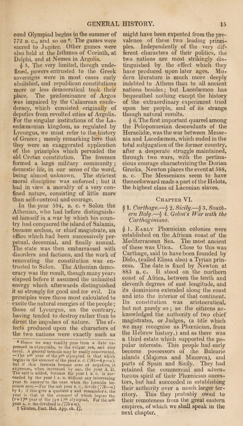 eond Olympiad begins in the summer of 772 b. c., and so on*. The games were sacred to Jupiter. Other games were also held at the Isthmus of Corinth, at Delphi, and at Nemea in Argolis. § 5. The very limited, though unde¬ fined, powers entrusted to the Greek sovereigns were in most cases early abolished, and republican constitutions more or less democratical took their place. The predominance of Argos was impaired by the Calaurean confe¬ deracy, which consisted originally of deputies from revolted cities ©f Argolis. For the singular institutions of the La¬ cedaemonian kingdom, as regulated by Lycurgus, we must refer to the history of Greece ; merely remarking here that they were an exaggerated application of the principles which pervaded the old Cretan constitution. The freemen formed a large military community; domestic life, in our sense of the word, being almost unknown. The strictest moral discipline was enforced ; but it had in view a morality of a very con¬ fined nature, consisting of little more than self-controul and courage. In the year 594, b. c. t Solon the Athenian, who had before distinguish¬ ed himself in a war by which his coun¬ try had conquered the island of Salamis, became archon, or chief magistrate, an office which had been successively per¬ petual, decennial, and finally annual. The state was then embarrassed with disorders and factions, and the work of renovating the constitution was en¬ trusted to Solon. The Athenian demo¬ cracy was the result, though many years elapsed before it assumed the unlimited energy which afterwards distinguished it so strongly for good and for evil. Its principles were those most calculated to excite the natural energies of the people; those of Lycurgus, on the contrary, having tended to destroy rather than to direct the impulses of nature. The ef¬ fects produced upon the characters of the two nations were exactly such as * Hence we may readily pass from a date ex¬ pressed in olympiads, to the vulgar era, and vice versa. A general formula may be easily constructed. —The wth year of the olympiad is that which begins in the summer of the year b. c. (?8i—ip—n), but if this formula become zero or negative, it expresses, when increased by one, the year A. 1). The unit is added, because the year 1 b. c. is suc¬ ceeded by the year 1 a. d. without any intervening year to answer to the case when the formula be¬ comes zero.—For the mth year b. c., divide (776—m) by 4; if this give a quotient q and remainder /-, the year is that in the summer of which begins the (r-f l)tb year of the (g+l)th olympiad. For the mth year a. d. the dividend is (775+m). f Clinton, Fast. Hel. App. ch. 17, might have been expected from the pre¬ valence of these two leading princi¬ ples. Independently of the very dif¬ ferent characters of their politics, the two nations are most strikingly dis¬ tinguished by the effect which they have produced upon later ages. Mo¬ dern literature is much more deeply indebted to Athens than to all ancient nations besides; but Lacedaemon has bequeathed nothing except the history of the extraordinary experiment tried upon her people, and of its strange though natural results. § 6. The first important quarrel among the Peloponnesian descendants of the Heraclidse, was the war between Messe- nia and Lacedaemon, which ended in the total subjugation of the former country, after a desperate struggle maintained, through two wars, with the pertina¬ cious courage characterizing the Dorian Greeks. Newton places the event at 588, b. c. The Messenians seem to have thenceforward made a part of the Helots, the highest class of Laconian slaves. Chapter VI. § 1. Carthage.—§ 2. Sicily.—§ 3. South¬ ern Italy.—§ 4. Gelon's War with the Carthaginians. § 1. Early Phoenician colonies were established on the African coast of the Mediterranean Sea. The most ancient of these was Utica. Close to this was Carthage, said to have been founded by Dido, (called Elissa also) a Tyrian prin¬ cess. The date is fixed by Newton at 883 b. c. It stood on the northern coast of Africa, between the tenth and eleventh degrees of east longitude, and its dominions extended along the coast and into the interior of that continent. Its constitution was aristocratical, but not purely so ; as the citizens ac¬ knowledged the authority of two chief magistrates, or Judges, (a title which we may recognise as Phoenician, from the Hebrew history,) and as there was a third estate which supported the po¬ pular interests. This people had early become possessors of the Balearic islands (Majorca and Minorca), and parts of Spain and Sicily. They had retained the commercial and adven¬ turous spirit of their Phoenician ances¬ tors, but had succeeded in establishing their authority over a much larger ter¬ ritory. This they probably owed to their remoteness from the great eastern empires, of which we shall speak in the next chapter.