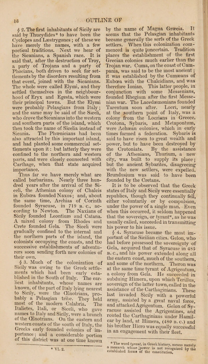 § 2. The first inhabitants of Sicily are said by Thucydides* to have been the Cyclopes and Lsestrygones ; of these we have merely the names, with a few poetical traditions. Next we hear of the Sicanians, a Spanish race. It is said that, after the destruction of Troy, a party of Trojans and a party of Phocians, both driven to seek for set¬ tlements by the disorders resulting from that event, joined with the Sicanians. The whole were called Ely mi, and they settled themselves in the neighbour¬ hood of Eryx and Egesta, which were their principal towns. But the Elymi were probably Pelasgians from Italy ; and the same may be said of the Siceli, who drove the Sicanians into the western and southern parts of the island, which then took the name of Sicelia instead of Sicania. The Phoenicians had been also attracted by this important island, and had planted some commercial set¬ tlements upon it: but latterly they were confined to the northern and western parts, and were closely connected with Carthage, when that state acquired importance. Thus far we have merely what are called barbarians. Nearly three hun¬ dred years after the arrival of the Si¬ celi, the Athenian colony of Chalcis in Euboea founded Naxos; and, about the same time, Archias of Corinth founded Syracuse, in 719 b. c., ac¬ cording to Newton. The Naxians of Sicily founded Leontium and Catana. A mixed colony from Rhodes and Crete founded Cela. The Siceli were gradually confined to the internal and the northern parts of the island, the colonists occupying the coasts, and the successive establishments of adventu¬ rers soon sending forth new colonies of their own. § 3. Much of the colonization of Sicily was owing to the Greek settle¬ ments which had been early esta¬ blished in the South of Italy. The ear¬ liest inhabitants, whose names are known, of the part of Italy lying nearest to Sicily, were the (Enotrians, pro¬ bably a Pelasgian tribe. They held most of the modern Calabria. The Italietes, Itali, or Siceli, who gave names to Italy and Sicily, were a branch of the CEnotrians. On the eastern and western coasts of the south of Italy, the Greeks early founded colonies of im¬ portance; and a considerable portion of this district was at one time known * VI. 2. by the name of Magna Grsecia. It seems that the Pelasgian inhabitants became generally the serfs of the Greek settlers. When this colonization com¬ menced is quite |uncertain. Tradition places the establishment of the first Grecian colonies much earlier than the Trojan war. Cuma, on the coast of Cam¬ pania, was said to be the most ancient; it was established by the Cumseans of Euboea with the Chalcidians, and was therefore Ionian. This latter people, in conjunction with some Messenians, founded Rhegium after the first Messe- nian war. The Lacedaemonians founded Tarentum soon after. Locn, nearly at the southern point of Italy, was a colony from the Locrians in Greece. Crotona, Sybaris, and Metapontum, were Achaean colonies, which in early times formed a federation. Sybaris is said to have risen to great wealth and power, but to have been destroyed by the Crotoniats. By the assistance of the Athenians, Thurium, a new city, was built to supply its place; but the ancient Sybarites, disagreeing with the new settlers, were expelled. Brundusium was said to have been founded by the Cretans. It is to be observed that the Greek states of Italy and Sicily were essentially republics, though they continually fell, either voluntarily or by compulsion, under the power of a single man. Even when this occurred, it seldom happened that the sovereign, or tyrant*, as he was usually called, succeeded in transmitting his power to his issue. § 4. Syracuse became the most im¬ portant of the Sicilian cities. Gelon, who had before possessed the sovereignty of Gela, acquired that of Syracuse in 485 b. c., and his power extended along all the eastern coast, much of the southern, and some of the northern. Theron was at the same time tyrant of Agrigentum, a colony from Gela. He succeeded in subduing Himera, upon which Terillus, sovereign of the latter town, called in the assistance of the Carthaginians. These last invaded Sicily with a powerful army, assisted by a great naval force, and attacked Agrigentum. Gelon of Sy¬ racuse assisted the Agrigentines, and routed the Carthaginians under Hamil- car by land, at Himera, (480 b. c.) and his brother Iliero was equally successful in an engagement with their fleet. The word tyrant, in Greek history, means merely a monarch whose .power is not recognized by the